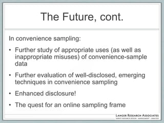 The Future, cont.
In convenience sampling:
• Further study of appropriate uses (as well as
  inappropriate misuses) of convenience-sample
  data
• Further evaluation of well-disclosed, emerging
  techniques in convenience sampling
• Enhanced disclosure!
• The quest for an online sampling frame
 