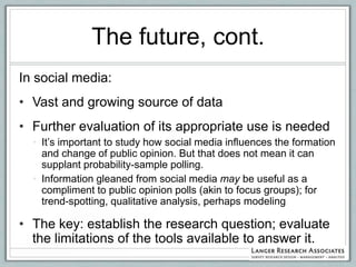 The future, cont.
In social media:
• Vast and growing source of data
• Further evaluation of its appropriate use is needed
  • It‟s important to study how social media influences the formation
    and change of public opinion. But that does not mean it can
    supplant probability-sample polling.
  • Information gleaned from social media may be useful as a
    compliment to public opinion polls (akin to focus groups); for
    trend-spotting, qualitative analysis, perhaps modeling

• The key: establish the research question; evaluate
  the limitations of the tools available to answer it.
 