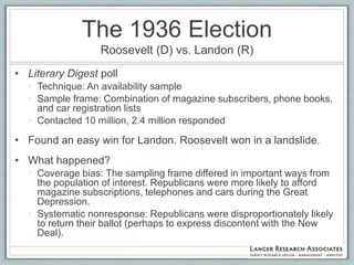 The 1936 Election
                  Roosevelt (D) vs. Landon (R)
• Literary Digest poll
  • Technique: An availability sample
  • Sample frame: Combination of magazine subscribers, phone books,
    and car registration lists
  • Contacted 10 million, 2.4 million responded

• Found an easy win for Landon. Roosevelt won in a landslide.
• What happened?
  • Coverage bias: The sampling frame differed in important ways from
    the population of interest. Republicans were more likely to afford
    magazine subscriptions, telephones and cars during the Great
    Depression.
  • Systematic nonresponse: Republicans were disproportionately likely
    to return their ballot (perhaps to express discontent with the New
    Deal).
 