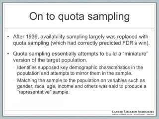 On to quota sampling
• After 1936, availability sampling largely was replaced with
  quota sampling (which had correctly predicted FDR‟s win).

• Quota sampling essentially attempts to build a “miniature”
  version of the target population.
  • Identifies supposed key demographic characteristics in the
    population and attempts to mirror them in the sample.
  • Matching the sample to the population on variables such as
    gender, race, age, income and others was said to produce a
    “representative” sample.
 