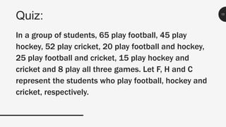 Quiz: 13
In a group of students, 65 play football, 45 play
hockey, 52 play cricket, 20 play football and hockey,
25 play football and cricket, 15 play hockey and
cricket and 8 play all three games. Let F, H and C
represent the students who play football, hockey and
cricket, respectively.
 