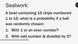 Seatwork: 25
A bowl containing 15 chips numbered
1 to 15, what is a probability if a ball
was randomly chosen:
1. With 1 or an even number?
2. With odd number & divisible by 5?
 