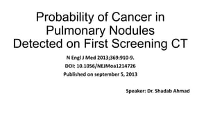 Probability of Cancer in
Pulmonary Nodules
Detected on First Screening CT
N Engl J Med 2013;369:910-9.
DOI: 10.1056/NEJMoa1214726
Published on september 5, 2013
Speaker: Dr. Shadab Ahmad
 