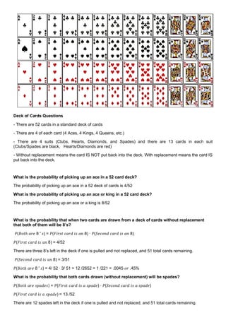 Deck of Cards Questions
- There are 52 cards in a standard deck of cards
- There are 4 of each card (4 Aces, 4 Kings, 4 Queens, etc.)
- There are 4 suits (Clubs, Hearts, Diamonds, and Spades) and there are 13 cards in each suit
(Clubs/Spades are black, Hearts/Diamonds are red)
- Without replacement means the card IS NOT put back into the deck. With replacement means the card IS
put back into the deck.
What is the probability of picking up an ace in a 52 card deck?
The probability of picking up an ace in a 52 deck of cards is 4/52
What is the probability of picking up an ace or king in a 52 card deck?
The probability of picking up an ace or a king is 8/52
What is the probability that when two cards are drawn from a deck of cards without replacement
that both of them will be 8’s?
𝑃(𝐵𝑜𝑡ℎ 𝑎𝑟𝑒 8 ′ 𝑠) = 𝑃(𝐹𝑖𝑟𝑠𝑡 𝑐𝑎𝑟𝑑 𝑖𝑠 𝑎𝑛 8) ∙ 𝑃(𝑆𝑒𝑐𝑜𝑛𝑑 𝑐𝑎𝑟𝑑 𝑖𝑠 𝑎𝑛 8)
𝑃(𝐹𝑖𝑟𝑠𝑡 𝑐𝑎𝑟𝑑 𝑖𝑠 𝑎𝑛 8) = 4/52
There are three 8’s left in the deck if one is pulled and not replaced, and 51 total cards remaining.
𝑃(𝑆𝑒𝑐𝑜𝑛𝑑 𝑐𝑎𝑟𝑑 𝑖𝑠 𝑎𝑛 8) = 3/51
𝑃(𝐵𝑜𝑡ℎ 𝑎𝑟𝑒 8 ′ 𝑠) = 4/ 52 ∙ 3/ 51 = 12 /2652 = 1 /221 = .0045 𝑜𝑟 .45%
What is the probability that both cards drawn (without replacement) will be spades?
𝑃(𝐵𝑜𝑡ℎ 𝑎𝑟𝑒 𝑠𝑝𝑎𝑑𝑒𝑠) = 𝑃(𝐹𝑖𝑟𝑠𝑡 𝑐𝑎𝑟𝑑 𝑖𝑠 𝑎 𝑠𝑝𝑎𝑑𝑒) ∙ 𝑃(𝑆𝑒𝑐𝑜𝑛𝑑 𝑐𝑎𝑟𝑑 𝑖𝑠 𝑎 𝑠𝑝𝑎𝑑𝑒)
𝑃(𝐹𝑖𝑟𝑠𝑡 𝑐𝑎𝑟𝑑 𝑖𝑠 𝑎 𝑠𝑝𝑎𝑑𝑒) = 13 /52
There are 12 spades left in the deck if one is pulled and not replaced, and 51 total cards remaining.
 
