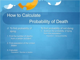 How to Calculate                   Probability of DeathTo find probability of dying:1. Find the number of deaths from a certain accident.2. Find population of the United States3. Calculate: Population ÷ Number of deathsTo find probability of not dying:Subtract the probability of dying  from the population :Population – Dying probability
