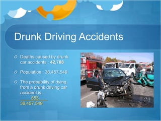 Drunk Driving AccidentsDeaths caused by drunk car accidents : 42,708Population : 36,457,549The probability of dying from a drunk driving car accident is :          853       .36,457,549