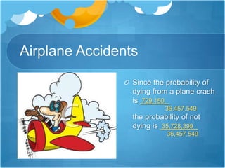Airplane AccidentsSince the probability of dying from a plane crash is 729,150   .                    36,457,549the probability of not dying is 35,728,399   .                    36,457,549