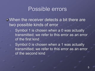 Possible errors
When the receiver detects a bit there are
two possible kinds of error
1. Symbol 1 is chosen when a 0 was actually
transmitted; we refer to this error as an error
of the first kind
2. Symbol 0 is chosen when a 1 was actually
transmitted; we refer to this error as an error
of the second kind
5
 