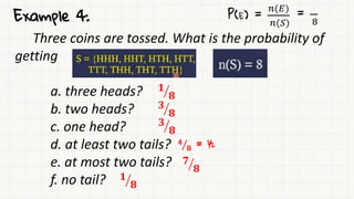 Example 4:
Three coins are tossed. What is the probability of
getting
a. three heads?
b. two heads?
c. one head?
d. at least two tails?
e. at most two tails?
f. no tail?
P(E) =
𝑛(𝐸)
𝑛(𝑆)
=
8
𝟏
𝟖
𝟑
𝟖
𝟑
𝟖
𝟒
𝟖 = ½
𝟕
𝟖
𝟏
𝟖
 
