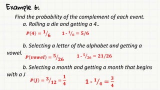 Example 6:
Find the probability of the complement of each event.
a. Rolling a die and getting a 4..
b. Selecting a letter of the alphabet and getting a
vowel.
b. Selecting a month and getting a month that begins
with a J
𝑷 𝟒 = 𝟏
𝟔 1 - 𝟏
𝟔 = 𝟓/𝟔
𝑷 𝒗𝒐𝒘𝒆𝒍 = 𝟓
𝟐𝟔
1 - 𝟓
𝟐𝟔 = 𝟐𝟏/𝟐𝟔
𝑷 𝑱 = 𝟑
𝟏𝟐 =
𝟏
𝟒 1 - 𝟏
𝟒 =
𝟑
𝟒
 