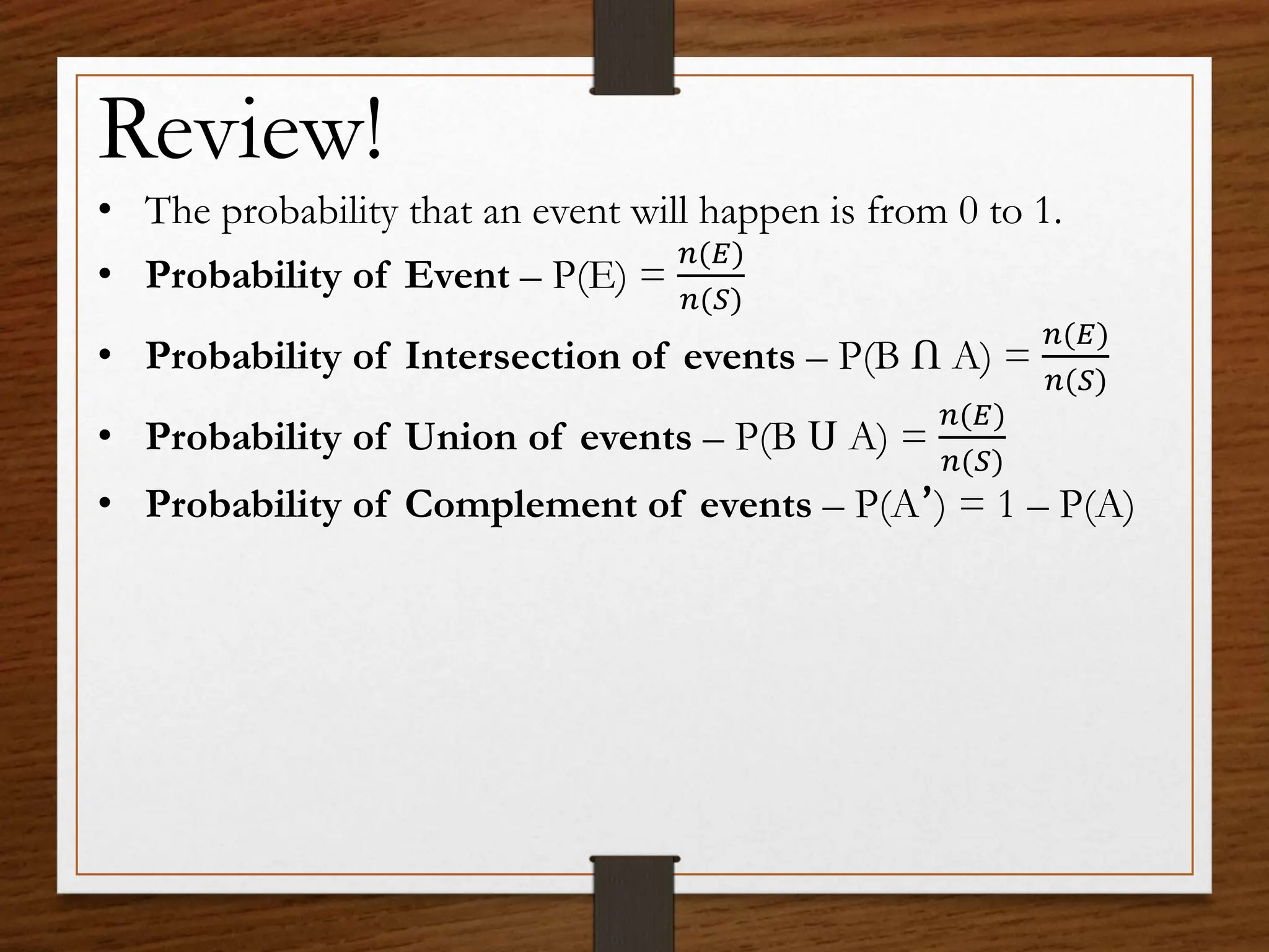 Review!
• The probability that an event will happen is from 0 to 1.
• Probability of Event – P(E) =
𝑛(𝐸)
𝑛(𝑆)
• Probability of Intersection of events – P(B Ո A) =
𝑛(𝐸)
𝑛(𝑆)
• Probability of Union of events – P(B Ս A) =
𝑛(𝐸)
𝑛(𝑆)
• Probability of Complement of events – P(A՚) = 1 – P(A)
 