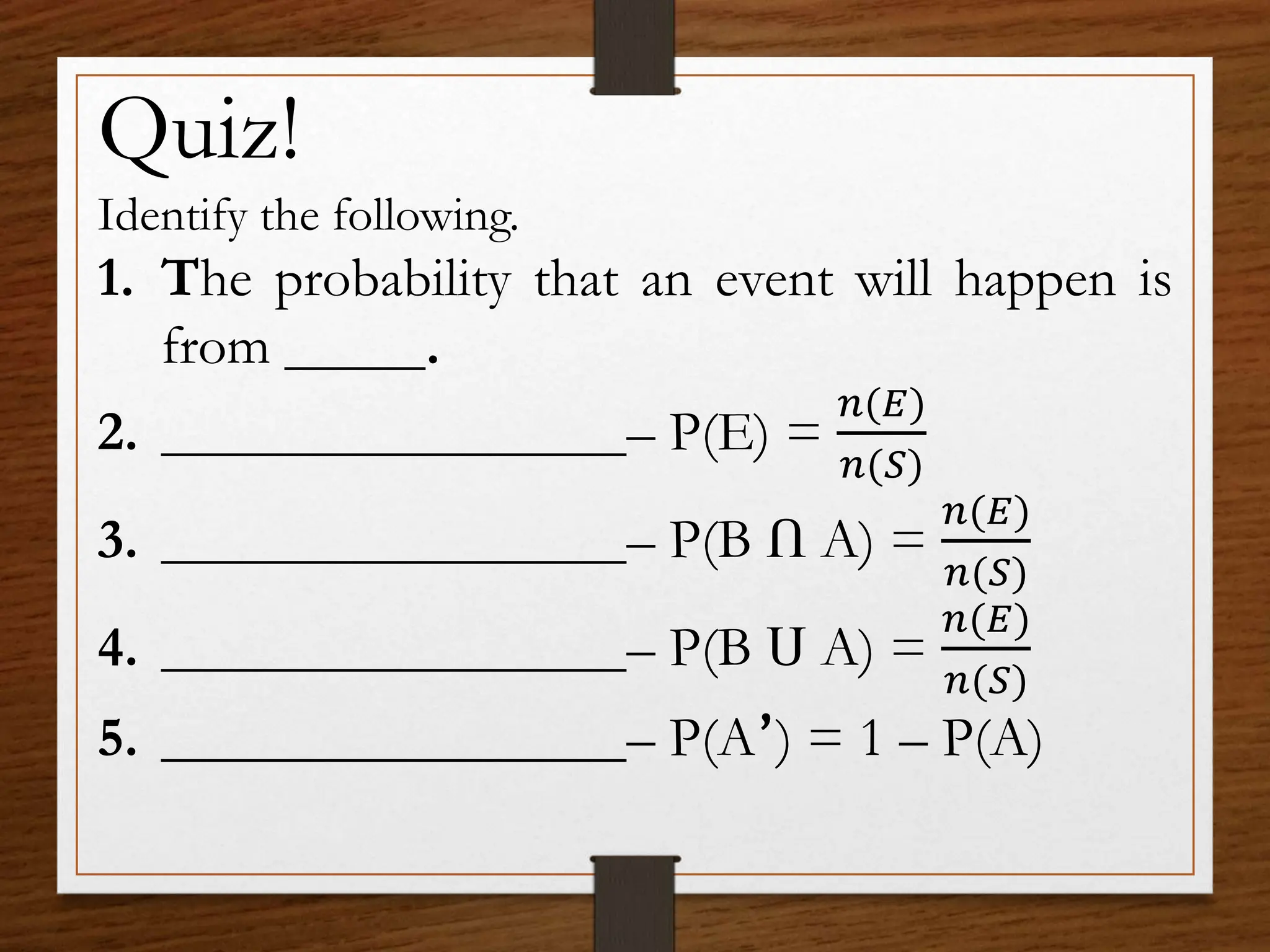 Quiz!
Identify the following.
1. The probability that an event will happen is
from .
2. – P(E) =
𝑛(𝐸)
𝑛(𝑆)
3. – P(B Ո A) =
𝑛(𝐸)
𝑛(𝑆)
4. – P(B Ս A) =
𝑛(𝐸)
𝑛(𝑆)
5. – P(A՚) = 1 – P(A)
 