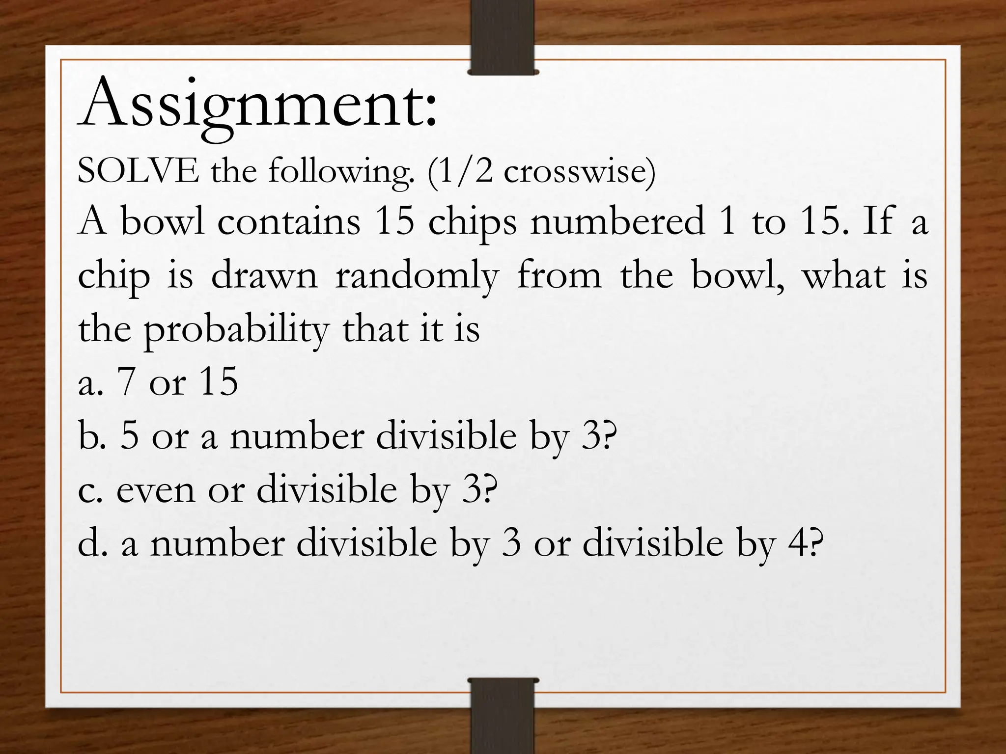 Assignment:
SOLVE the following. (1/2 crosswise)
A bowl contains 15 chips numbered 1 to 15. If a
chip is drawn randomly from the bowl, what is
the probability that it is
a. 7 or 15
b. 5 or a number divisible by 3?
c. even or divisible by 3?
d. a number divisible by 3 or divisible by 4?
 