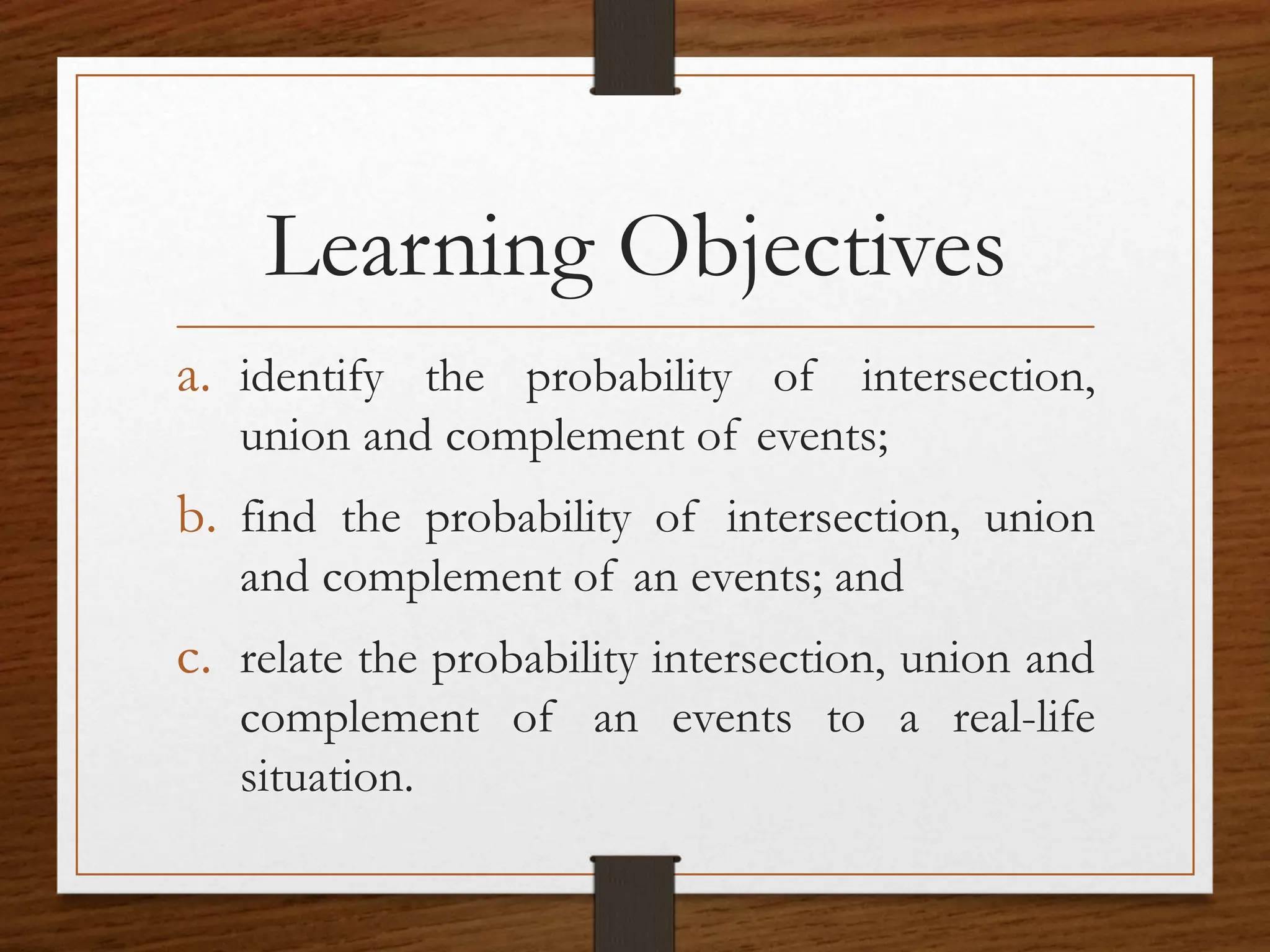 Learning Objectives
a. identify the probability of intersection,
union and complement of events;
b. find the probability of intersection, union
and complement of an events; and
c. relate the probability intersection, union and
complement of an events to a real-life
situation.
 