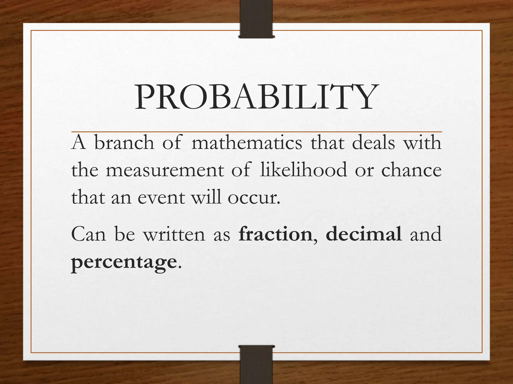 PROBABILITY
A branch of mathematics that deals with
the measurement of likelihood or chance
that an event will occur.
Can be written as fraction, decimal and
percentage.
 