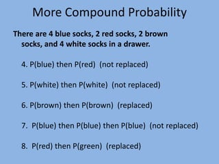 More Compound ProbabilityThere are 4 blue socks, 2 red socks, 2 brown socks, and 4 white socks in a drawer.4. P(blue) then P(red)  (not replaced)5. P(white) then P(white)  (not replaced)6. P(brown) then P(brown)  (replaced)7.  P(blue) then P(blue) then P(blue)  (not replaced)8.  P(red) then P(green)  (replaced)