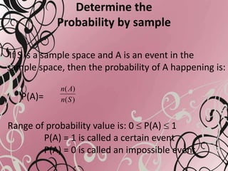 Determine the
Probability by sample
If S is a sample space and A is an event in the
sample space, then the probability of A happening is:
P(A)=
Range of probability value is: 0 P(A) 1
P(A) = 1 is called a certain event
P(A) = 0 is called an impossible event
)(
)(
Sn
An
 