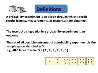 Definitions
A probability experiment is an action through which specific
results (counts, measurements, or responses) are obtained.
The result of a single trial in a probability experiment is an
outcome.
The set of all possible outcomes of a probability experiment is the
sample space, denoted as S.
e.g. All 6 faces of a die: S = { 1 , 2 , 3 , 4 , 5 , 6 }
 