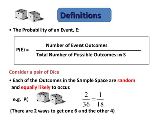 Definitions
• The Probability of an Event, E:
Consider a pair of Dice
• Each of the Outcomes in the Sample Space are random
and equally likely to occur.
e.g. P( ) =
(There are 2 ways to get one 6 and the other 4)
P(E) =
Number of Event Outcomes
Total Number of Possible Outcomes in S
18
1
36
2
 
