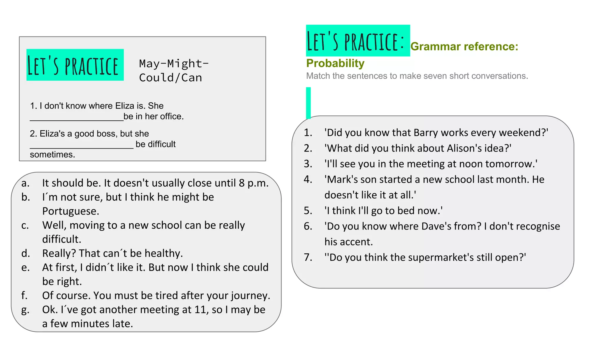 Let's practice
1. I don't know where Eliza is. She
___________________be in her office.
2. Eliza's a good boss, but she
_____________________ be difficult
sometimes.
May-Might-
Could/Can
1. 'Did you know that Barry works every weekend?'
2. 'What did you think about Alison's idea?'
3. 'I'll see you in the meeting at noon tomorrow.'
4. 'Mark's son started a new school last month. He
doesn't like it at all.'
5. 'I think I'll go to bed now.'
6. 'Do you know where Dave's from? I don't recognise
his accent.
7. ''Do you think the supermarket's still open?'
a. It should be. It doesn't usually close until 8 p.m.
b. I´m not sure, but I think he might be
Portuguese.
c. Well, moving to a new school can be really
difficult.
d. Really? That can´t be healthy.
e. At first, I didn´t like it. But now I think she could
be right.
f. Of course. You must be tired after your journey.
g. Ok. I´ve got another meeting at 11, so I may be
a few minutes late.
Let's practice: Grammar reference:
Probability
Match the sentences to make seven short conversations.
 