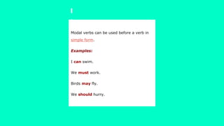 Modal verbs can be used before a verb in
simple form.
Examples:
I can swim.
We must work.
Birds may fly.
We should hurry.
 