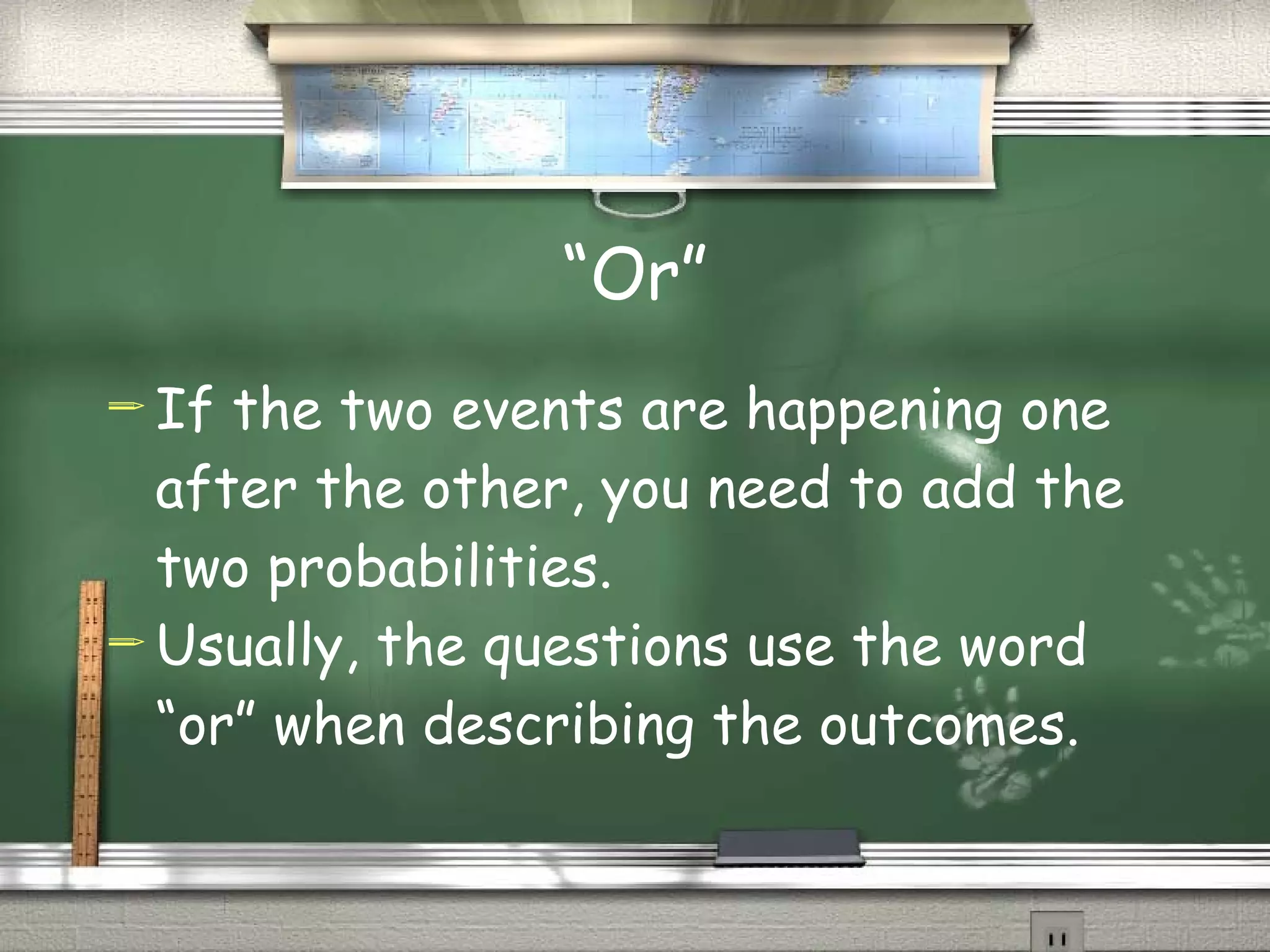 “Or” If the two events are happening one after the other, you need to add the two probabilities. Usually, the questions use the word “or” when describing the outcomes. 