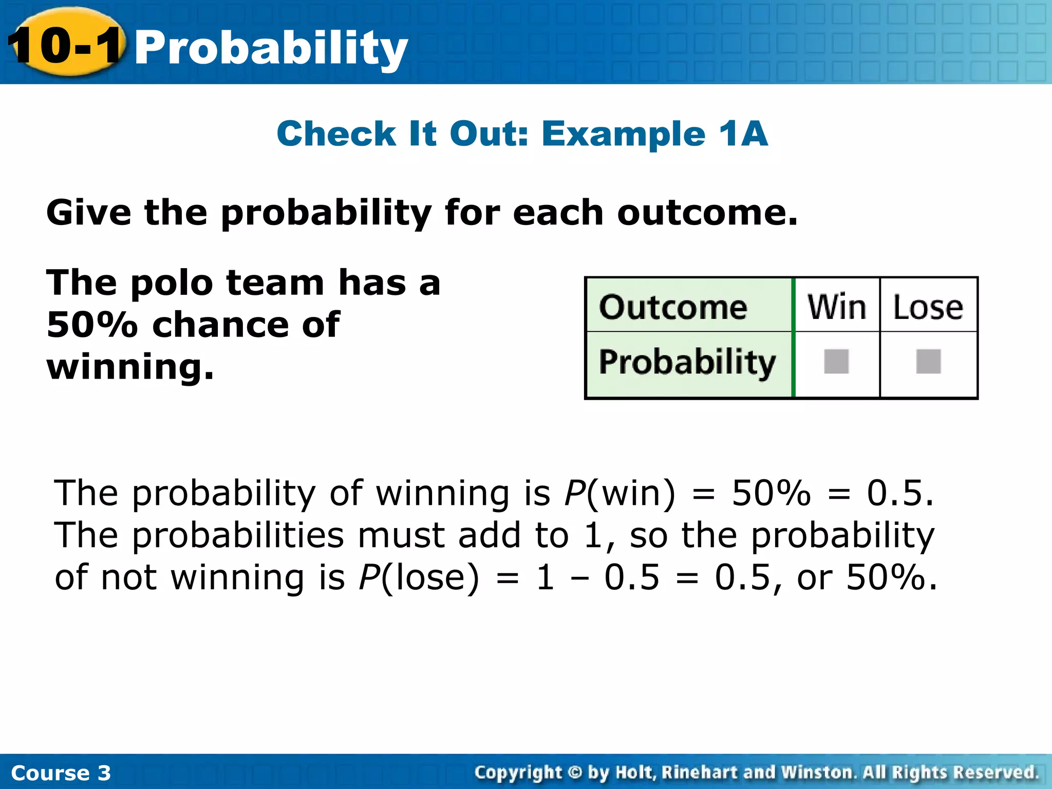 Give the probability for each outcome.
Check It Out: Example 1A
Course 3
10-1 Probability
The polo team has a
50% chance of
winning.
The probability of winning is P(win) = 50% = 0.5.
The probabilities must add to 1, so the probability
of not winning is P(lose) = 1 – 0.5 = 0.5, or 50%.
 