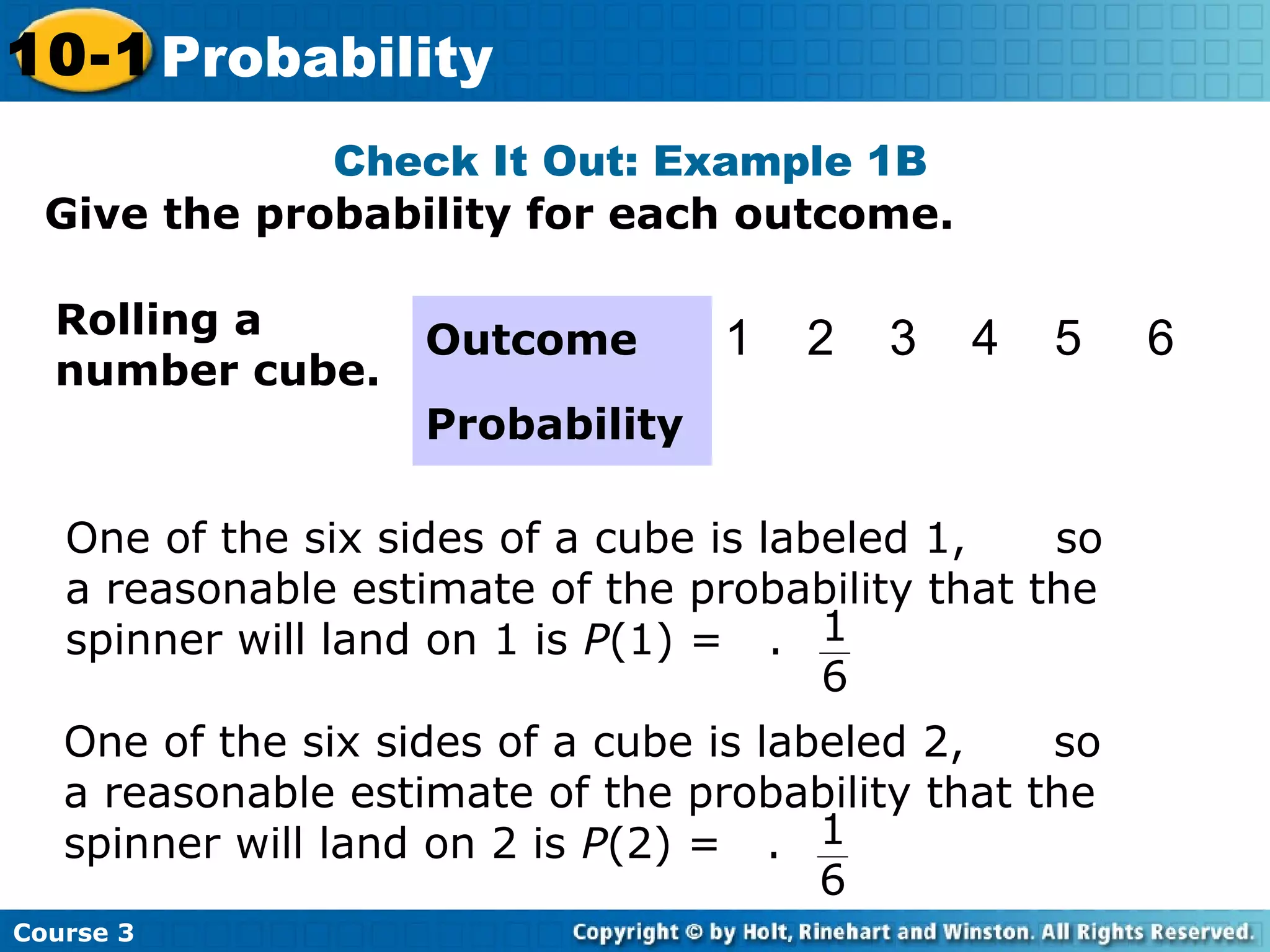Give the probability for each outcome.
Check It Out: Example 1B
Course 3
10-1 Probability
Rolling a
number cube.
One of the six sides of a cube is labeled 1, so
a reasonable estimate of the probability that the
spinner will land on 1 is P(1) = . 1
6
Outcome 1 2 3 4 5 6
Probability
One of the six sides of a cube is labeled 2, so
a reasonable estimate of the probability that the
spinner will land on 2 is P(2) = . 1
6
 