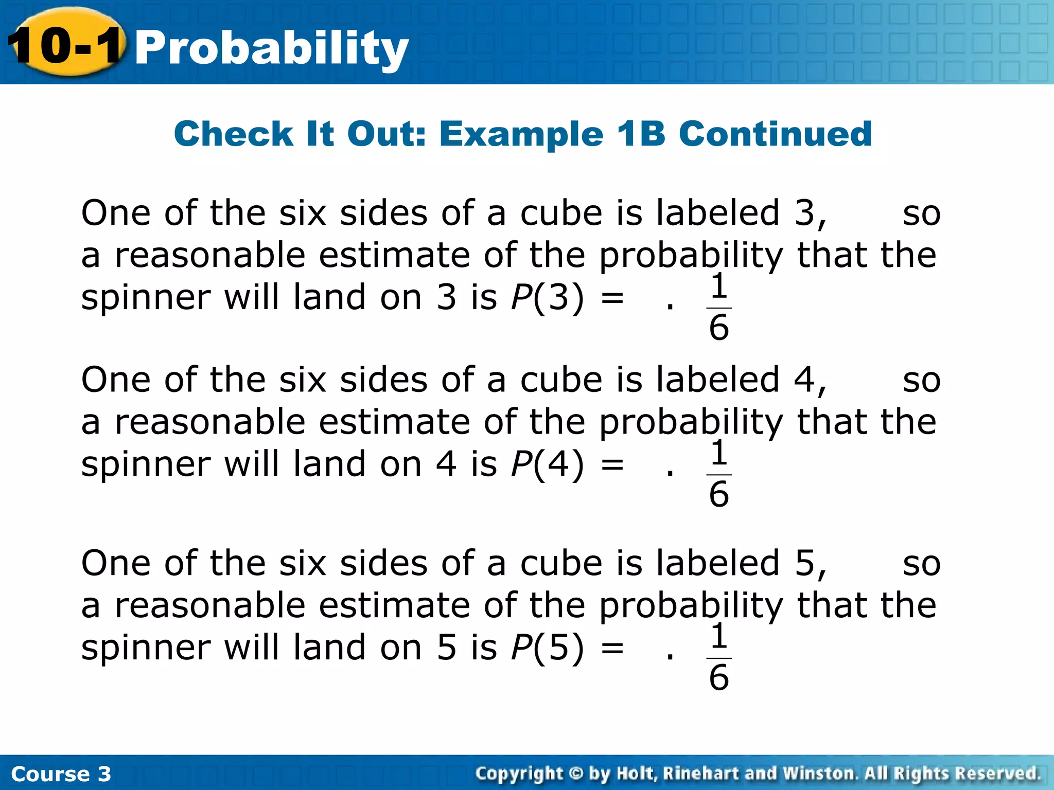 Check It Out: Example 1B Continued
Course 3
10-1 Probability
One of the six sides of a cube is labeled 3, so
a reasonable estimate of the probability that the
spinner will land on 3 is P(3) = . 1
6
One of the six sides of a cube is labeled 4, so
a reasonable estimate of the probability that the
spinner will land on 4 is P(4) = . 1
6
One of the six sides of a cube is labeled 5, so
a reasonable estimate of the probability that the
spinner will land on 5 is P(5) = . 1
6
 