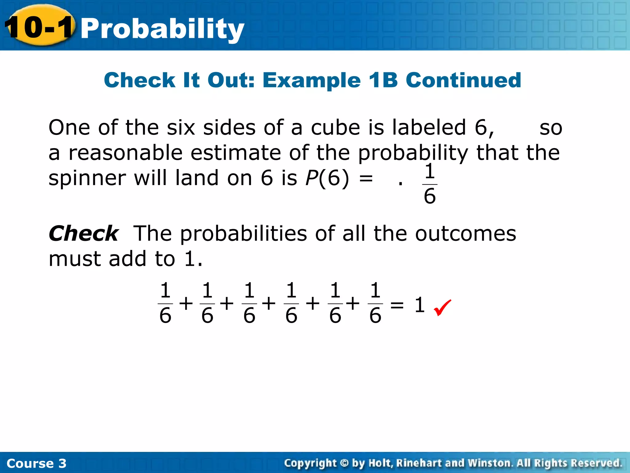 Check It Out: Example 1B Continued
Course 3
10-1 Probability
One of the six sides of a cube is labeled 6, so
a reasonable estimate of the probability that the
spinner will land on 6 is P(6) = . 1
6
Check The probabilities of all the outcomes
must add to 1.

1
6
1
6
1
6
++ = 1
1
6
+
1
6
+
1
6
+
 