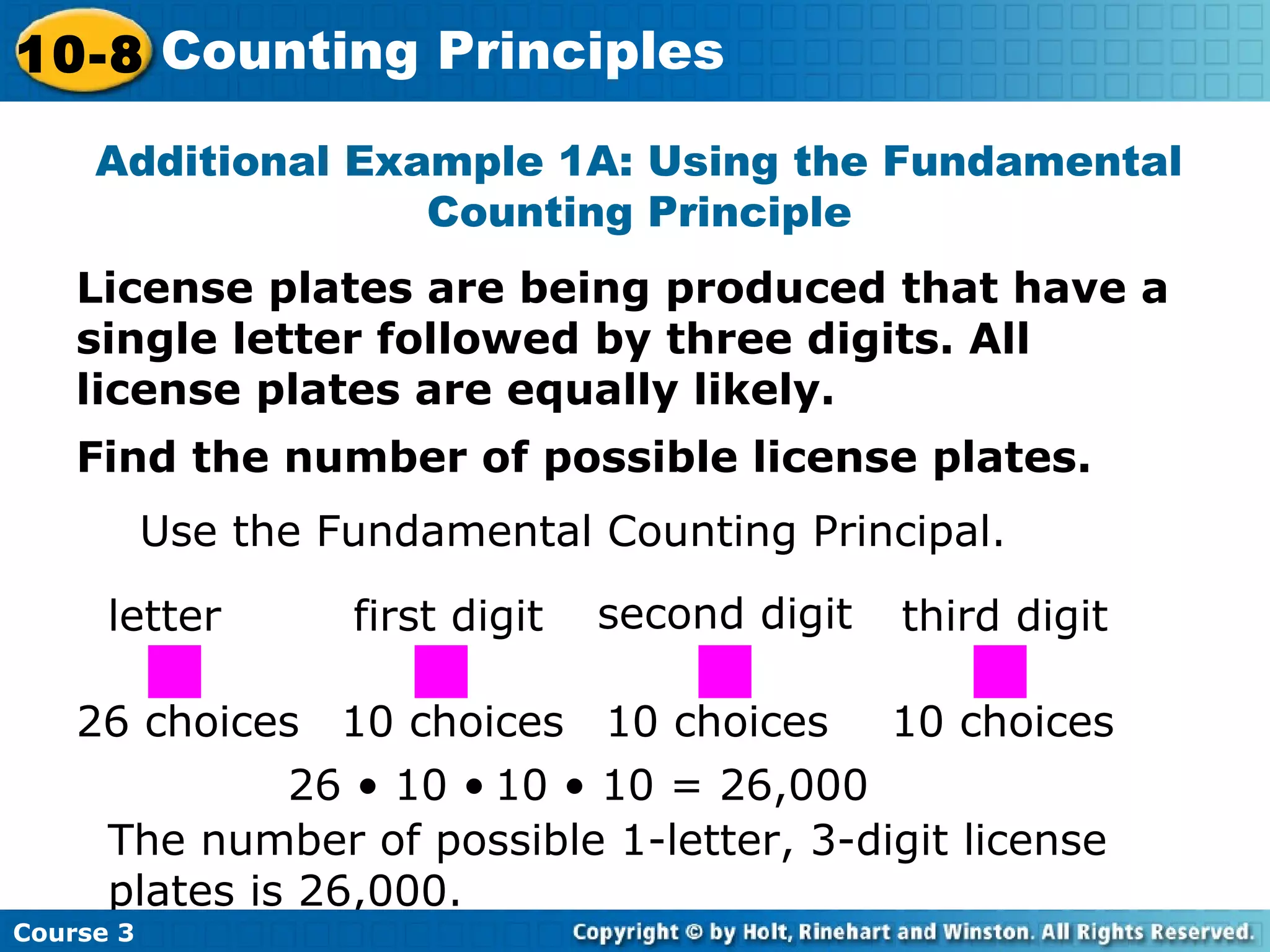License plates are being produced that have a
single letter followed by three digits. All
license plates are equally likely.
Additional Example 1A: Using the Fundamental
Counting Principle
Find the number of possible license plates.
Use the Fundamental Counting Principal.
letter first digit second digit third digit
26 choices 10 choices 10 choices 10 choices
26 • 10 • 10 • 10 = 26,000
The number of possible 1-letter, 3-digit license
plates is 26,000.
Course 3
10-8 Counting Principles
 