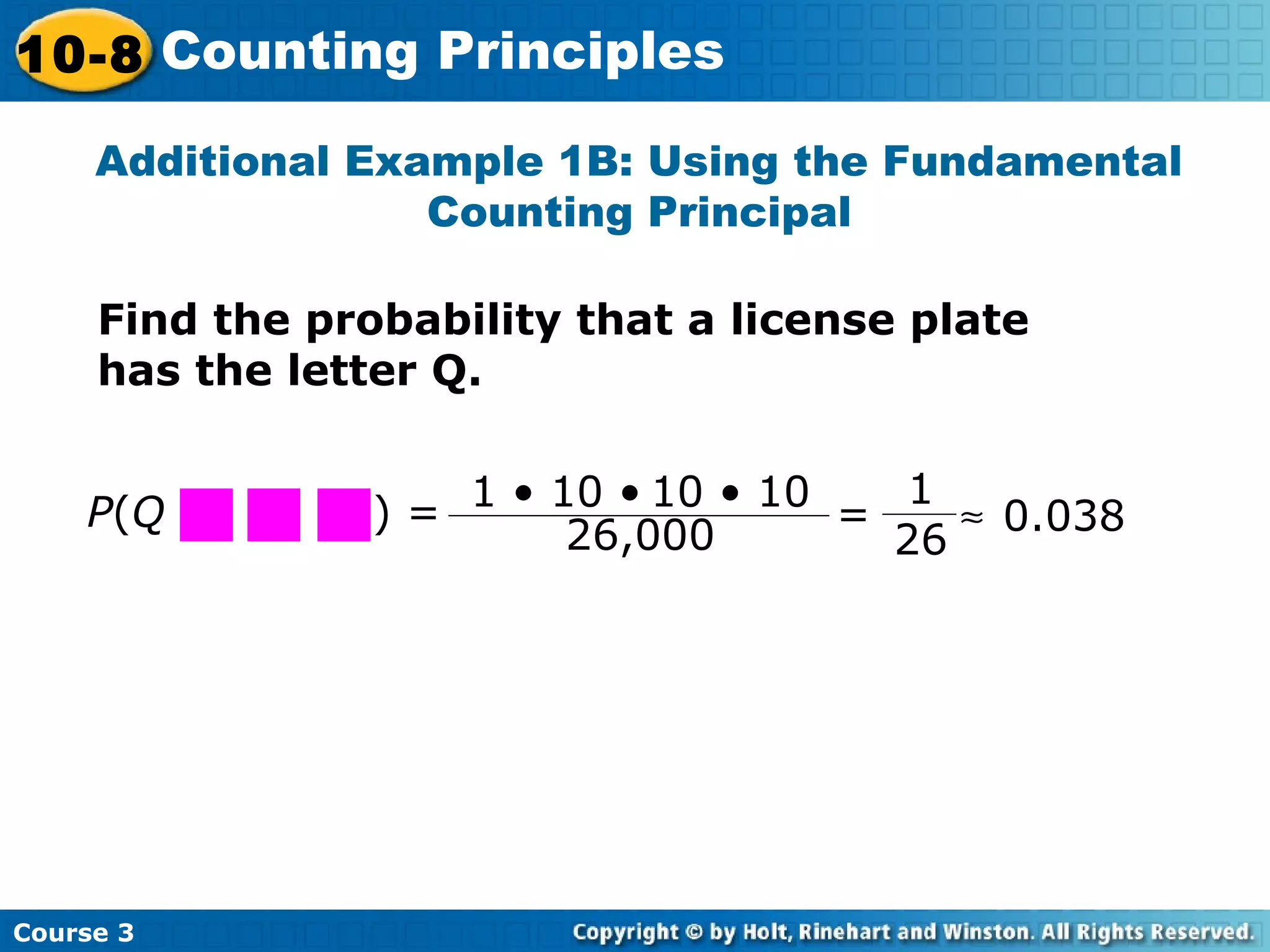 Additional Example 1B: Using the Fundamental
Counting Principal
Find the probability that a license plate
has the letter Q.
1 • 10 • 10 • 10
26,000 =
1
26
≈ 0.038P(Q ) =
Course 3
10-8 Counting Principles
 