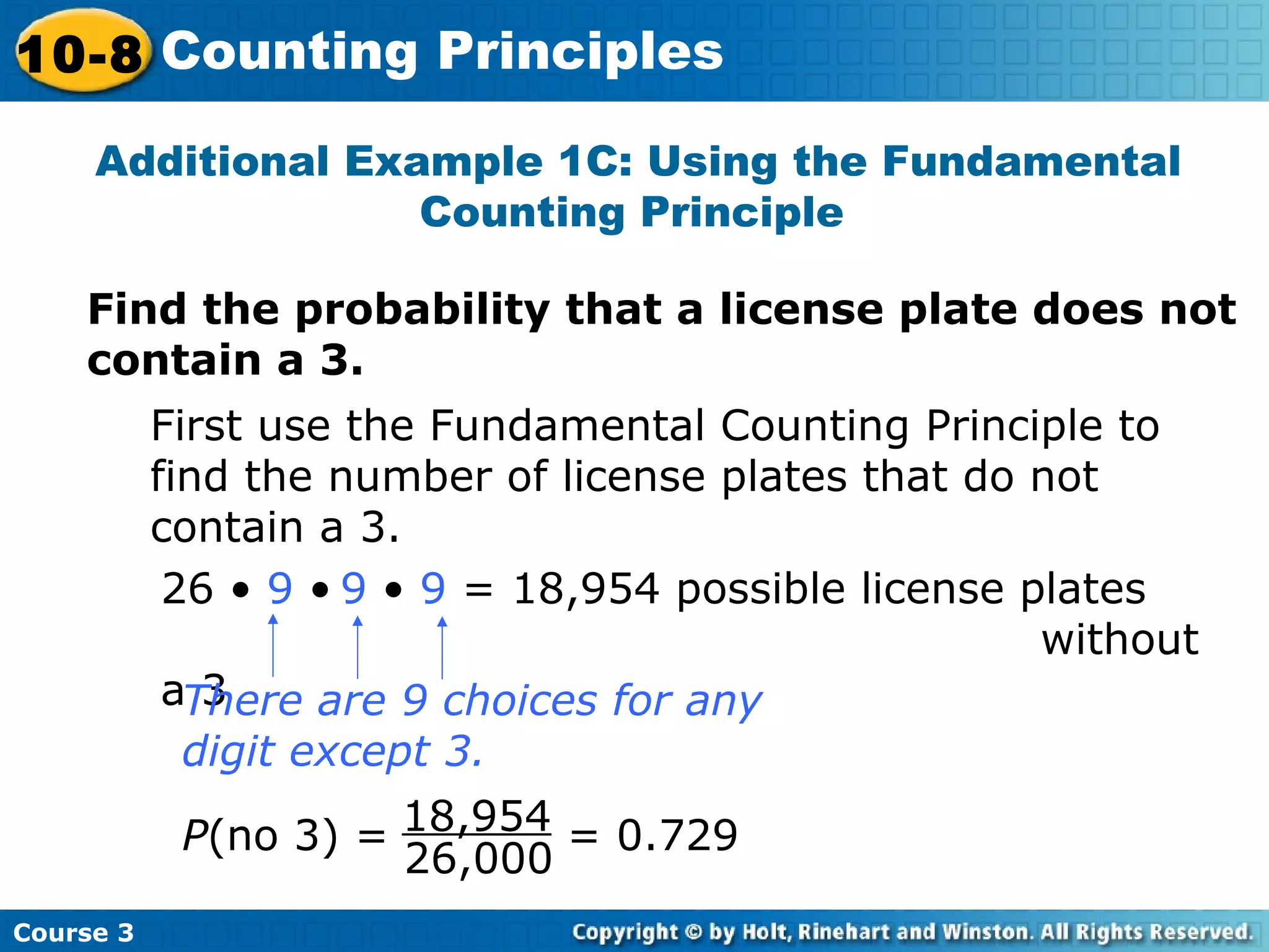 Additional Example 1C: Using the Fundamental
Counting Principle
Find the probability that a license plate does not
contain a 3.
First use the Fundamental Counting Principle to
find the number of license plates that do not
contain a 3.
26 • 9 • 9 • 9 = 18,954 possible license plates
without
a 3There are 9 choices for any
digit except 3.
P(no 3) = = 0.729
26,000
18,954
Course 3
10-8 Counting Principles
 