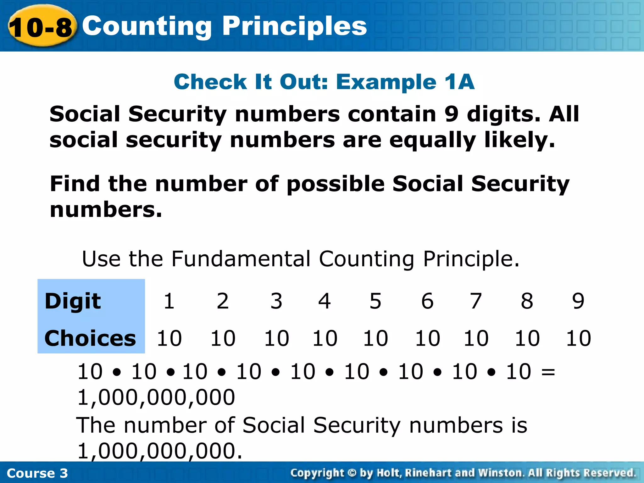 Social Security numbers contain 9 digits. All
social security numbers are equally likely.
Check It Out: Example 1A
Find the number of possible Social Security
numbers.
Use the Fundamental Counting Principle.
Digit 1 2 3 4 5 6 7 8 9
Choices 10 10 10 10 10 10 10 10 10
10 • 10 • 10 • 10 • 10 • 10 • 10 • 10 • 10 =
1,000,000,000
The number of Social Security numbers is
1,000,000,000.
Course 3
10-8 Counting Principles
 