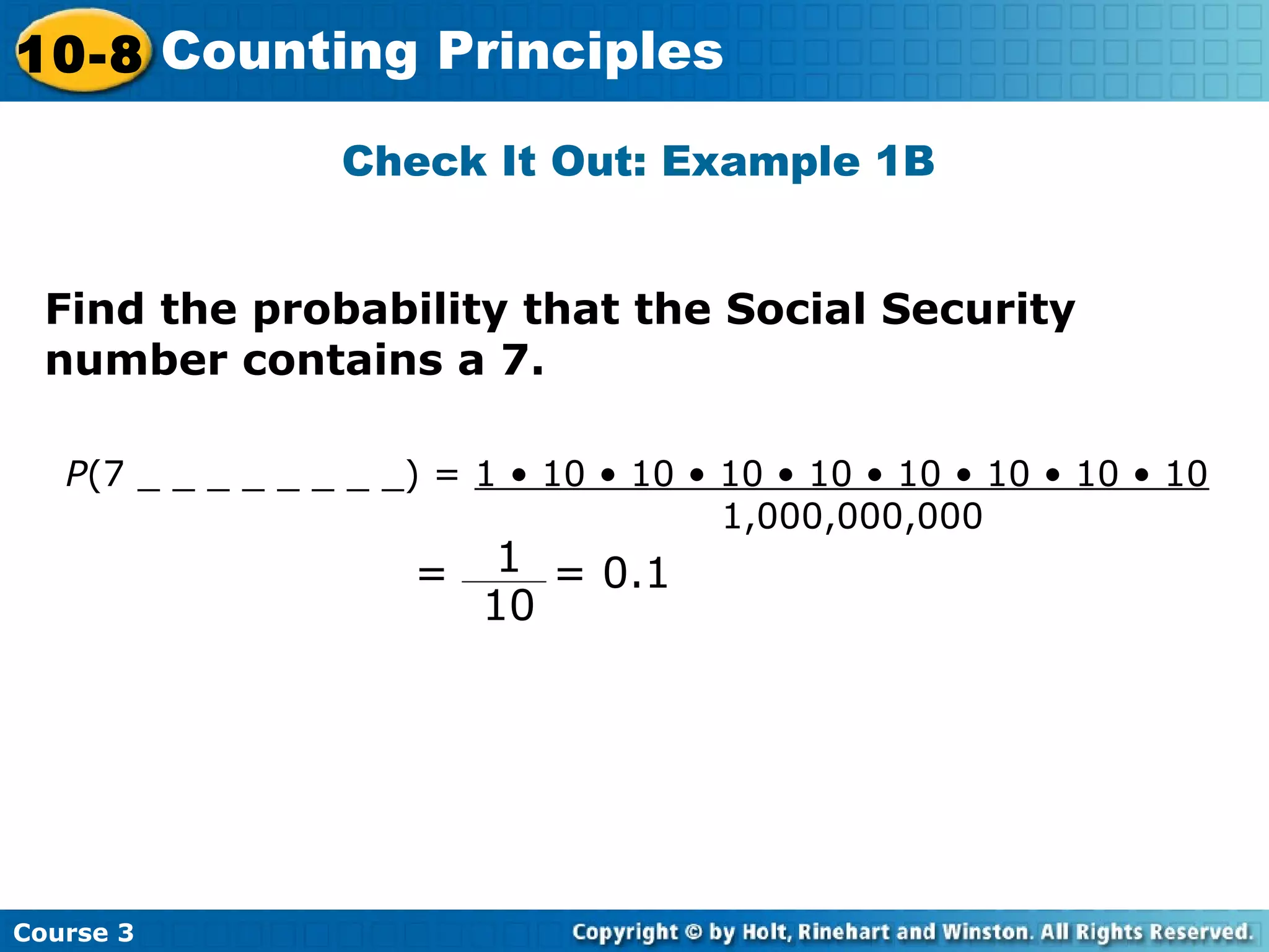 Check It Out: Example 1B
Find the probability that the Social Security
number contains a 7.
P(7 _ _ _ _ _ _ _ _) = 1 • 10 • 10 • 10 • 10 • 10 • 10 • 10 • 10
1,000,000,000
= = 0.1
10
1
Course 3
10-8 Counting Principles
 