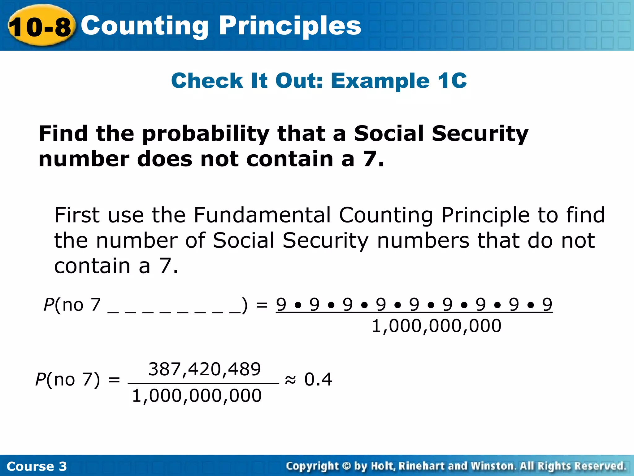 Check It Out: Example 1C
Find the probability that a Social Security
number does not contain a 7.
First use the Fundamental Counting Principle to find
the number of Social Security numbers that do not
contain a 7.
P(no 7 _ _ _ _ _ _ _ _) = 9 • 9 • 9 • 9 • 9 • 9 • 9 • 9 • 9
1,000,000,000
P(no 7) = ≈ 0.4
1,000,000,000
387,420,489
Course 3
10-8 Counting Principles
 