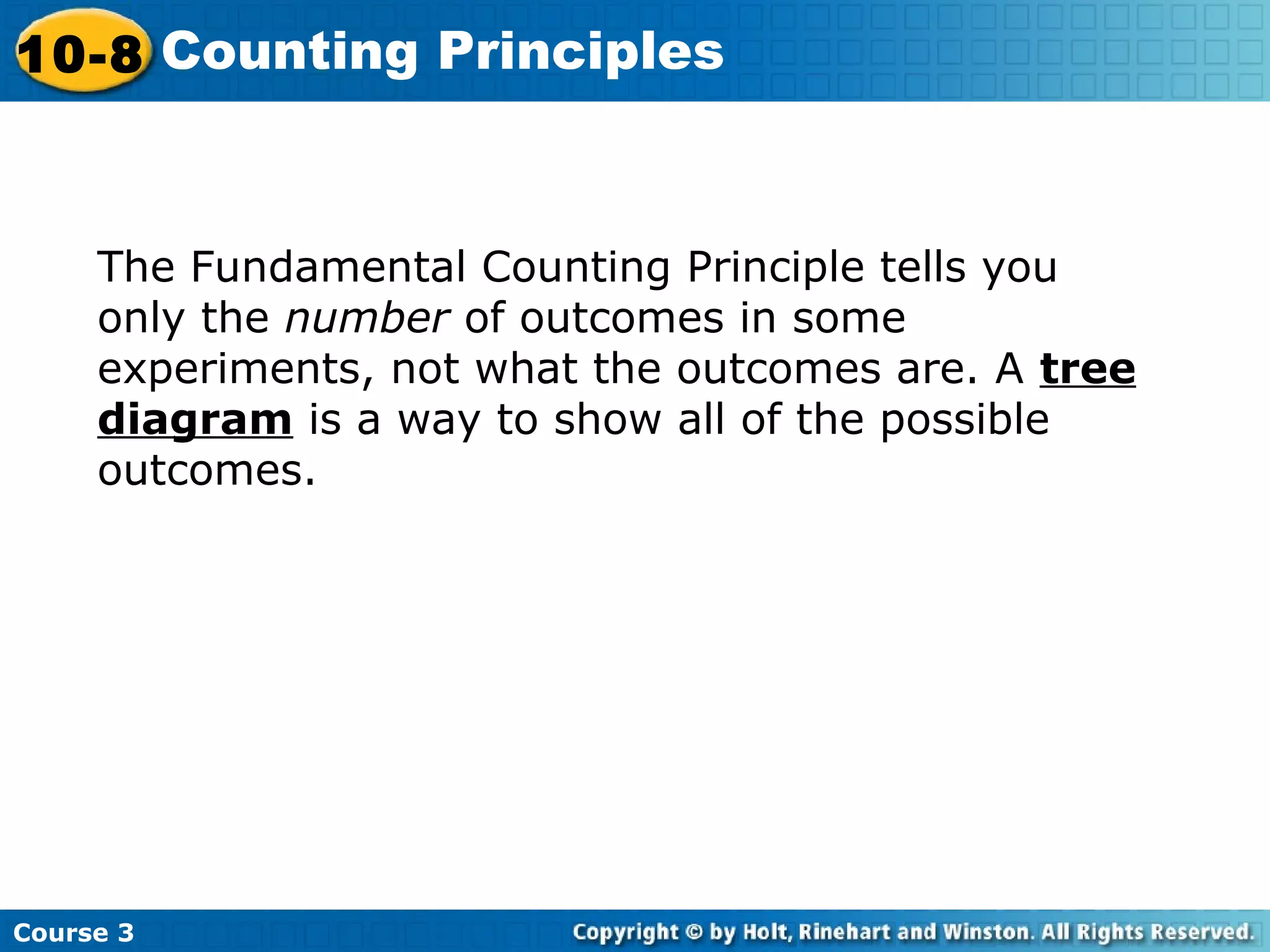 The Fundamental Counting Principle tells you
only the number of outcomes in some
experiments, not what the outcomes are. A tree
diagram is a way to show all of the possible
outcomes.
Course 3
10-8 Counting Principles
 