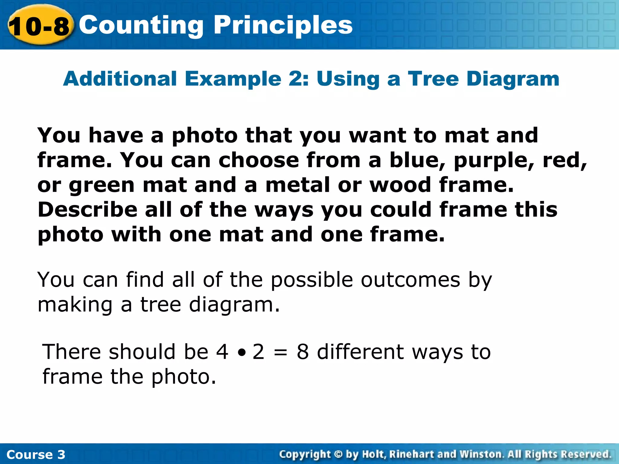 Additional Example 2: Using a Tree Diagram
You have a photo that you want to mat and
frame. You can choose from a blue, purple, red,
or green mat and a metal or wood frame.
Describe all of the ways you could frame this
photo with one mat and one frame.
You can find all of the possible outcomes by
making a tree diagram.
There should be 4 • 2 = 8 different ways to
frame the photo.
Course 3
10-8 Counting Principles
 
