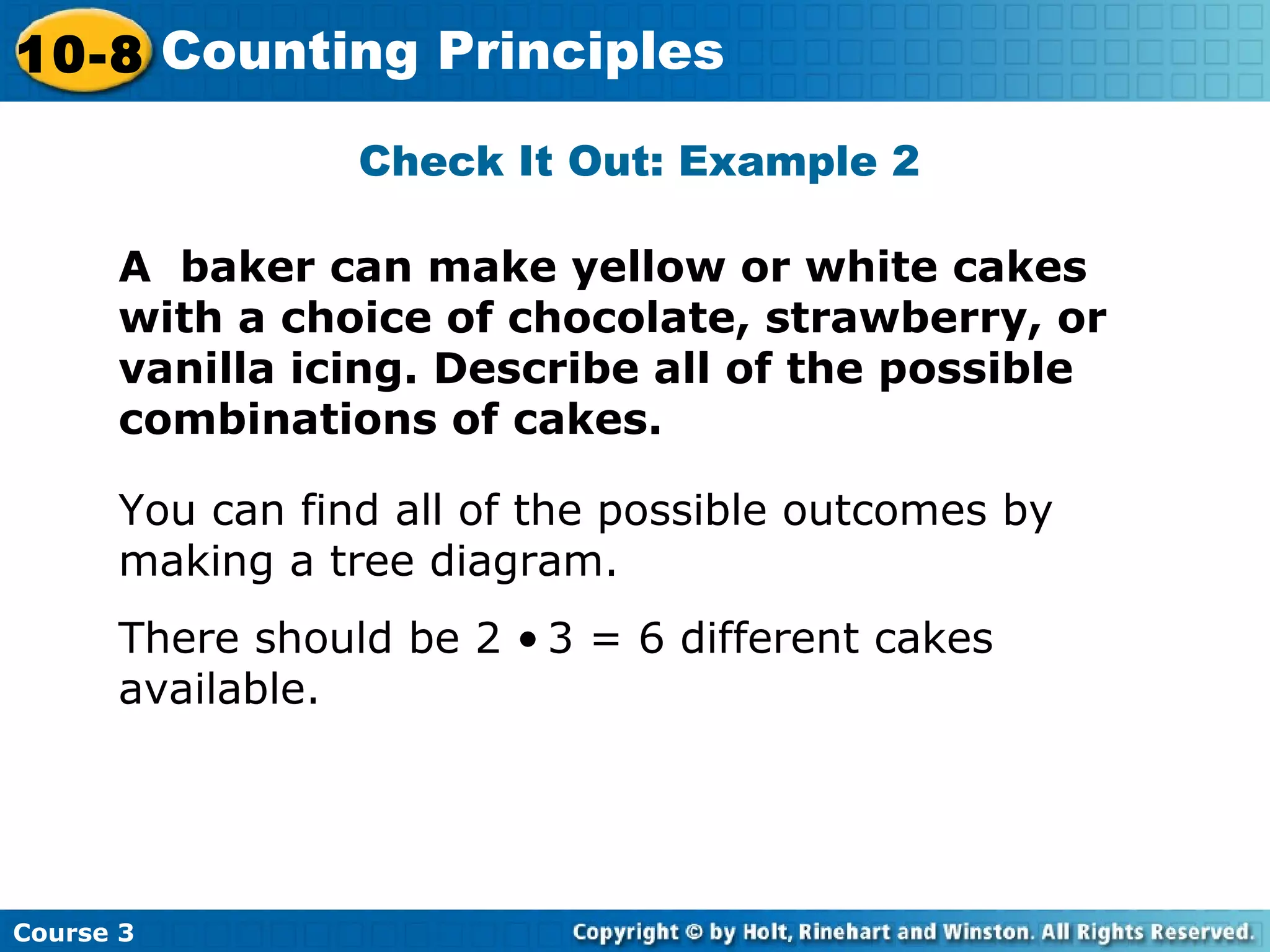 Check It Out: Example 2
A baker can make yellow or white cakes
with a choice of chocolate, strawberry, or
vanilla icing. Describe all of the possible
combinations of cakes.
You can find all of the possible outcomes by
making a tree diagram.
There should be 2 • 3 = 6 different cakes
available.
Course 3
10-8 Counting Principles
 