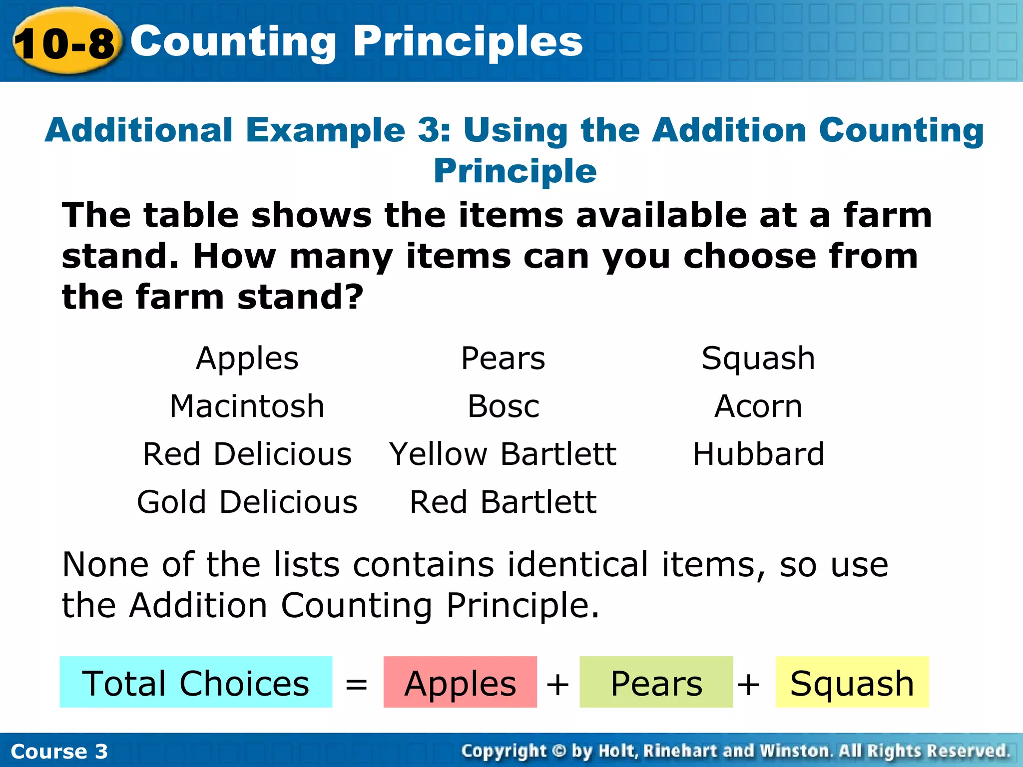 Additional Example 3: Using the Addition Counting
Principle
The table shows the items available at a farm
stand. How many items can you choose from
the farm stand?
None of the lists contains identical items, so use
the Addition Counting Principle.
Total Choices
Course 3
10-8 Counting Principles
Apples Pears Squash+= +
Apples Pears Squash
Macintosh Bosc Acorn
Red Delicious Yellow Bartlett Hubbard
Gold Delicious Red Bartlett
 