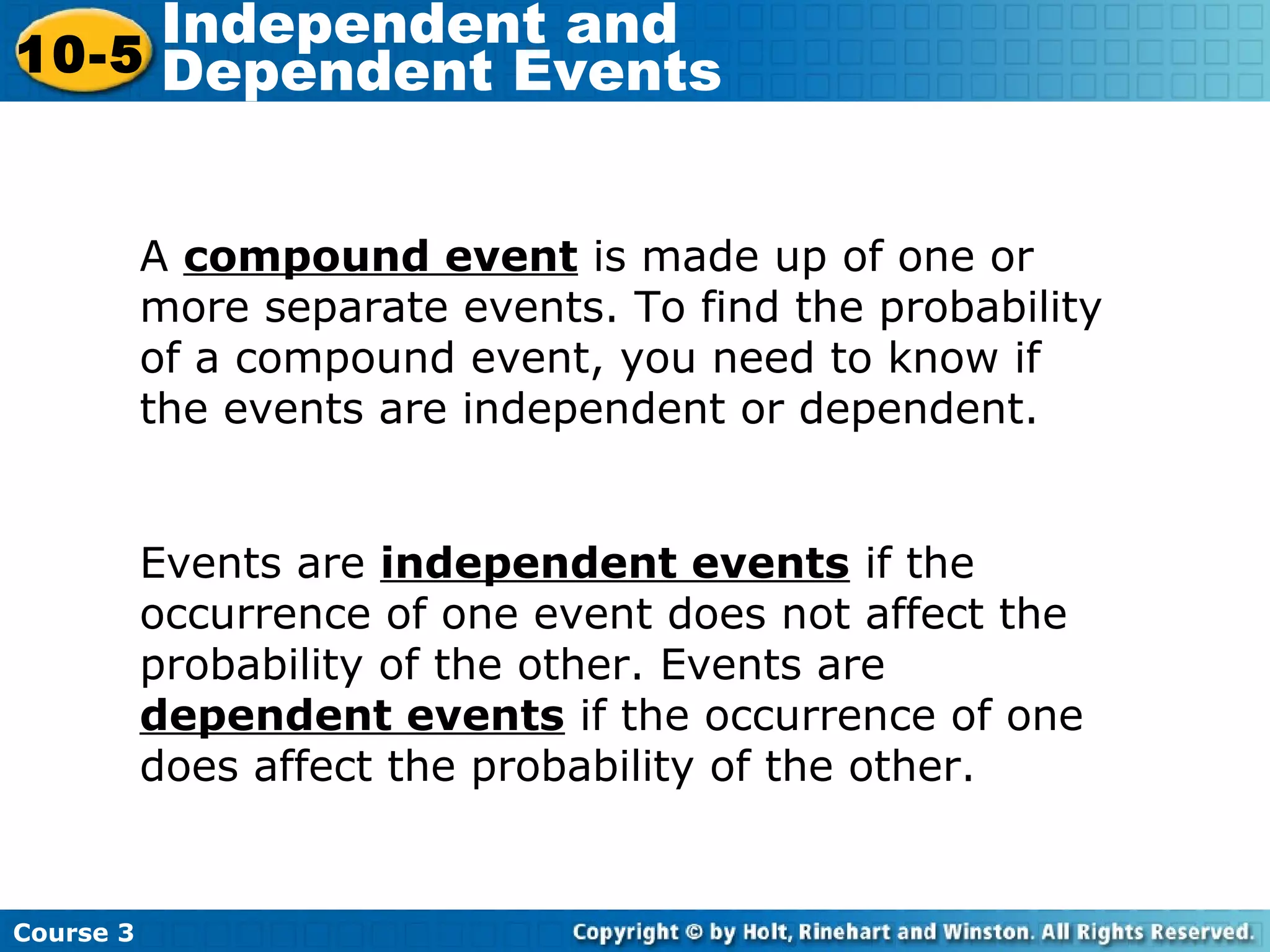 A compound event is made up of one or
more separate events. To find the probability
of a compound event, you need to know if
the events are independent or dependent.
Course 3
10-5
Independent and
Dependent Events
Events are independent events if the
occurrence of one event does not affect the
probability of the other. Events are
dependent events if the occurrence of one
does affect the probability of the other.
 