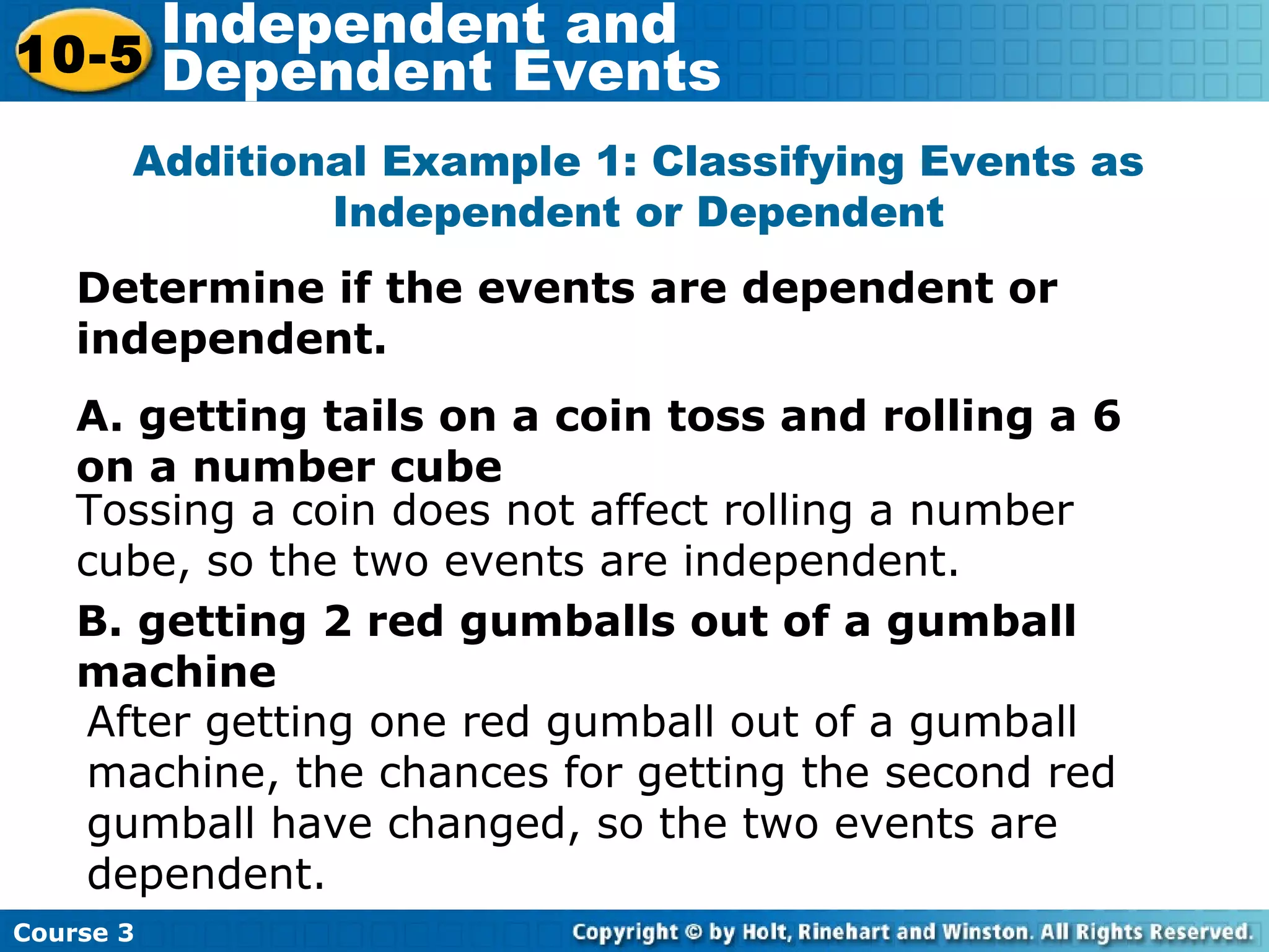 Determine if the events are dependent or
independent.
A. getting tails on a coin toss and rolling a 6
on a number cube
B. getting 2 red gumballs out of a gumball
machine
Additional Example 1: Classifying Events as
Independent or Dependent
Tossing a coin does not affect rolling a number
cube, so the two events are independent.
After getting one red gumball out of a gumball
machine, the chances for getting the second red
gumball have changed, so the two events are
dependent.
Course 3
10-5
Independent and
Dependent Events
 