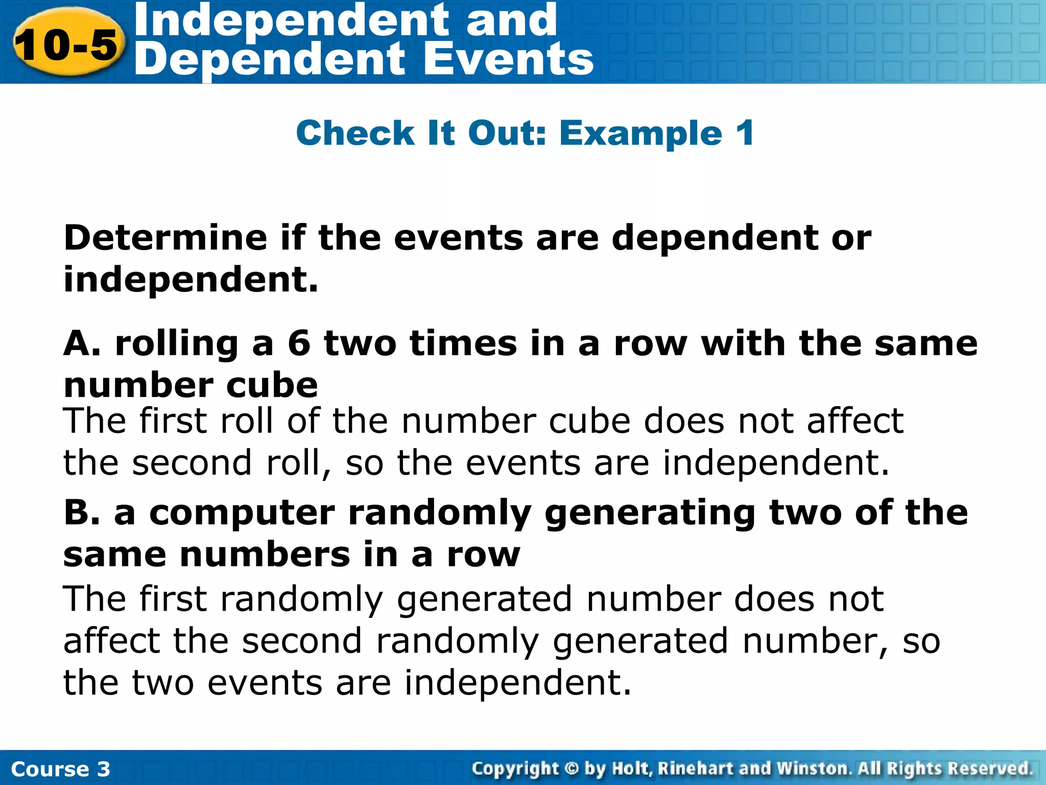 Determine if the events are dependent or
independent.
A. rolling a 6 two times in a row with the same
number cube
B. a computer randomly generating two of the
same numbers in a row
Check It Out: Example 1
The first roll of the number cube does not affect
the second roll, so the events are independent.
The first randomly generated number does not
affect the second randomly generated number, so
the two events are independent.
Course 3
10-5
Independent and
Dependent Events
 