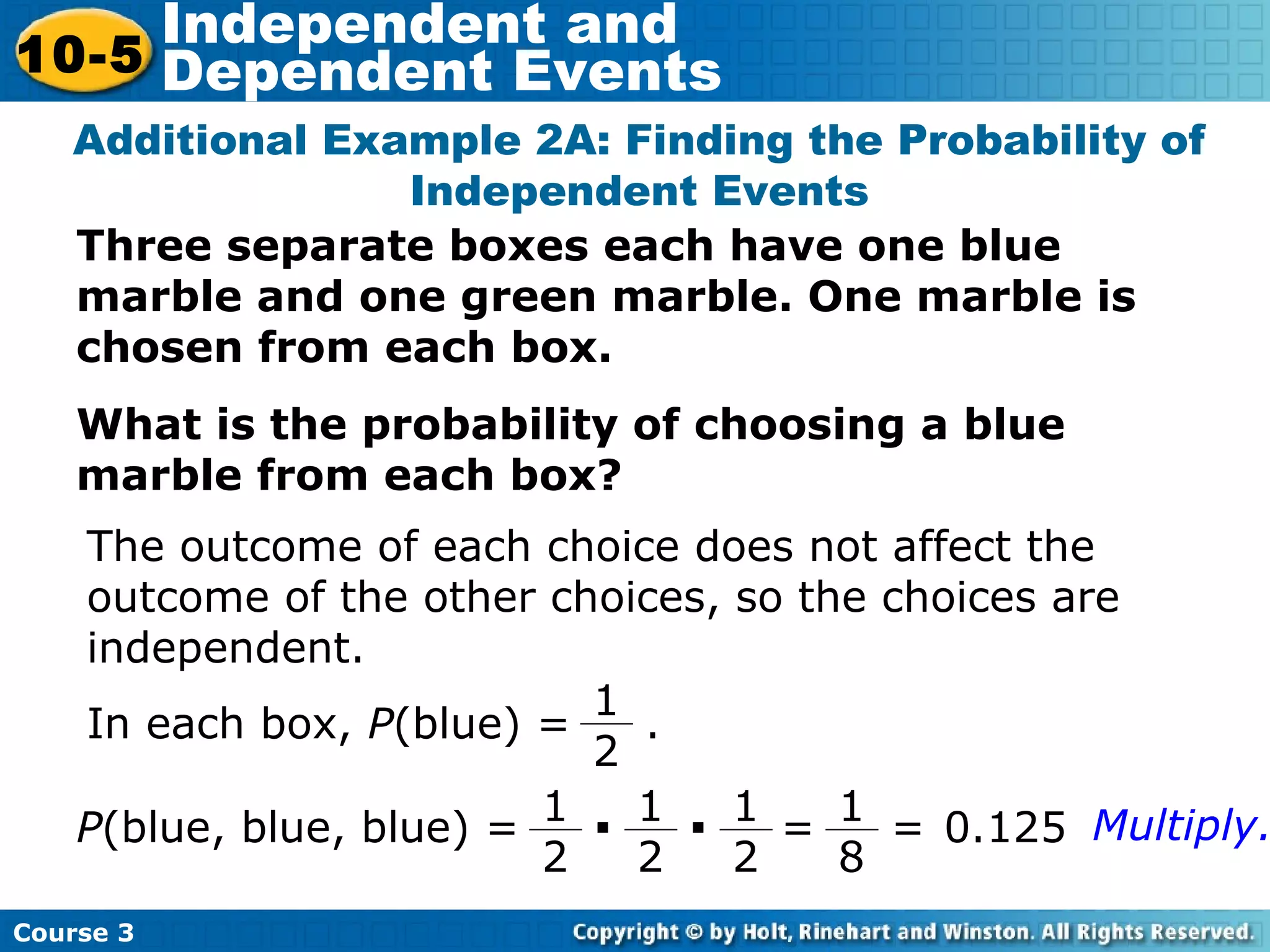 Three separate boxes each have one blue
marble and one green marble. One marble is
chosen from each box.
What is the probability of choosing a blue
marble from each box?
Additional Example 2A: Finding the Probability of
Independent Events
The outcome of each choice does not affect the
outcome of the other choices, so the choices are
independent.
P(blue, blue, blue) =
In each box, P(blue) = .
1
2
1
2
· 1
2
· 1
2
=
1
8
= 0.125 Multiply.
Course 3
10-5
Independent and
Dependent Events
 