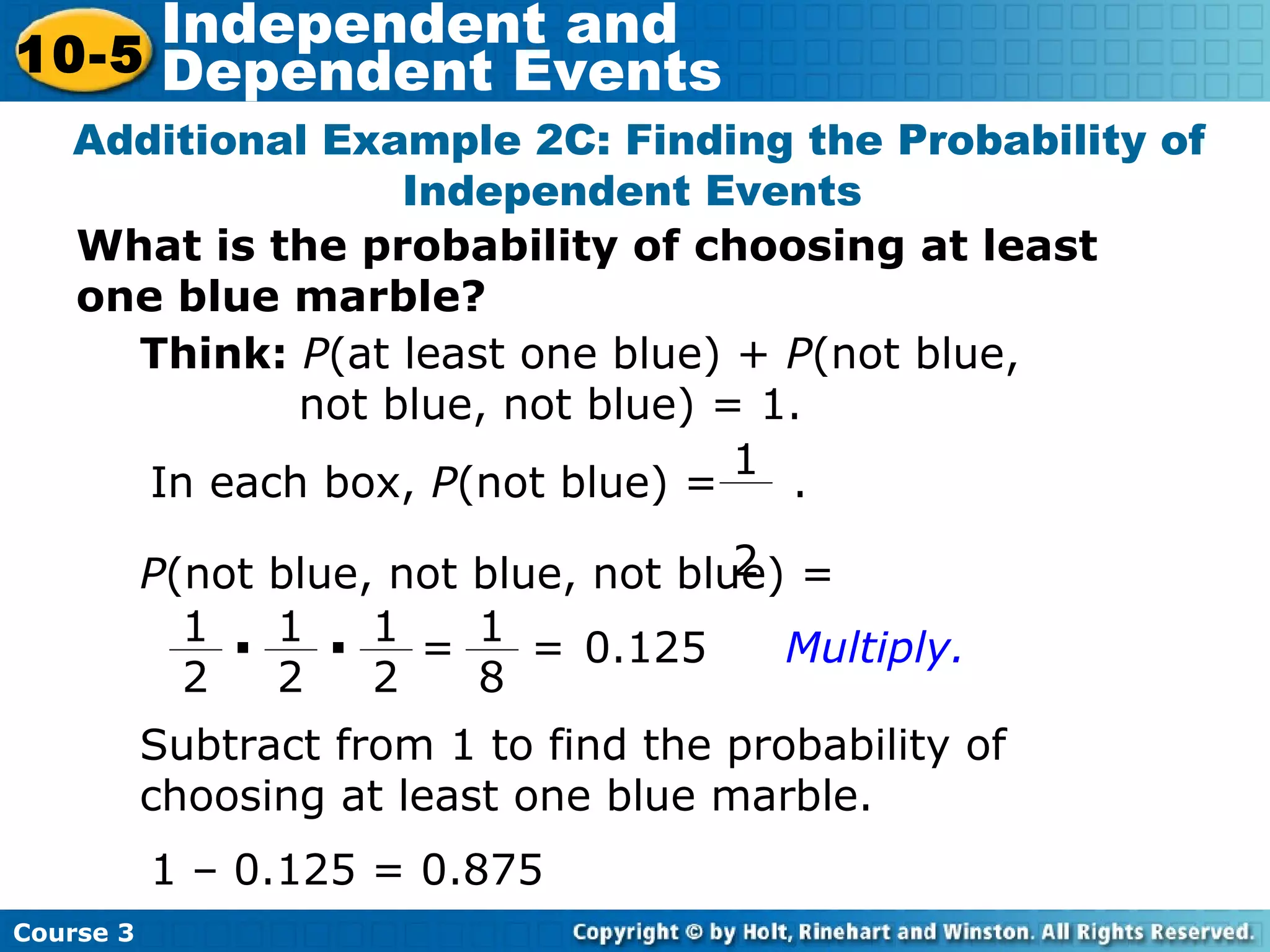 What is the probability of choosing at least
one blue marble?
Additional Example 2C: Finding the Probability of
Independent Events
1 – 0.125 = 0.875
Subtract from 1 to find the probability of
choosing at least one blue marble.
Think: P(at least one blue) + P(not blue,
not blue, not blue) = 1.
In each box, P(not blue) = .
1
2P(not blue, not blue, not blue) =
1
2
· 1
2
· 1
2
= 1
8
= 0.125 Multiply.
Course 3
10-5
Independent and
Dependent Events
 