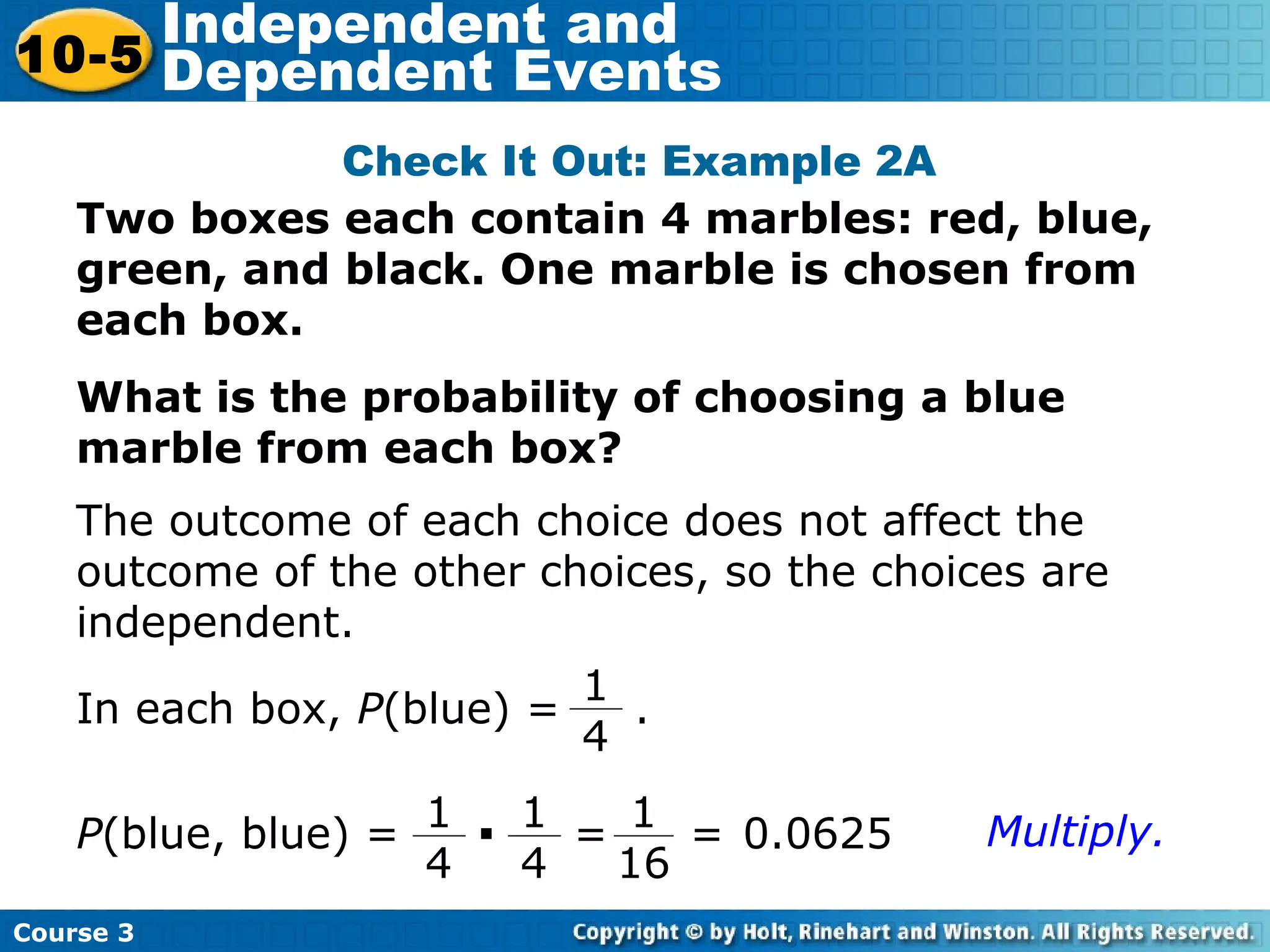 Two boxes each contain 4 marbles: red, blue,
green, and black. One marble is chosen from
each box.
What is the probability of choosing a blue
marble from each box?
Check It Out: Example 2A
The outcome of each choice does not affect the
outcome of the other choices, so the choices are
independent.
In each box, P(blue) = .
1
4
P(blue, blue) =
1
4
· 1
4
=
1
16
= 0.0625 Multiply.
Course 3
10-5
Independent and
Dependent Events
 
