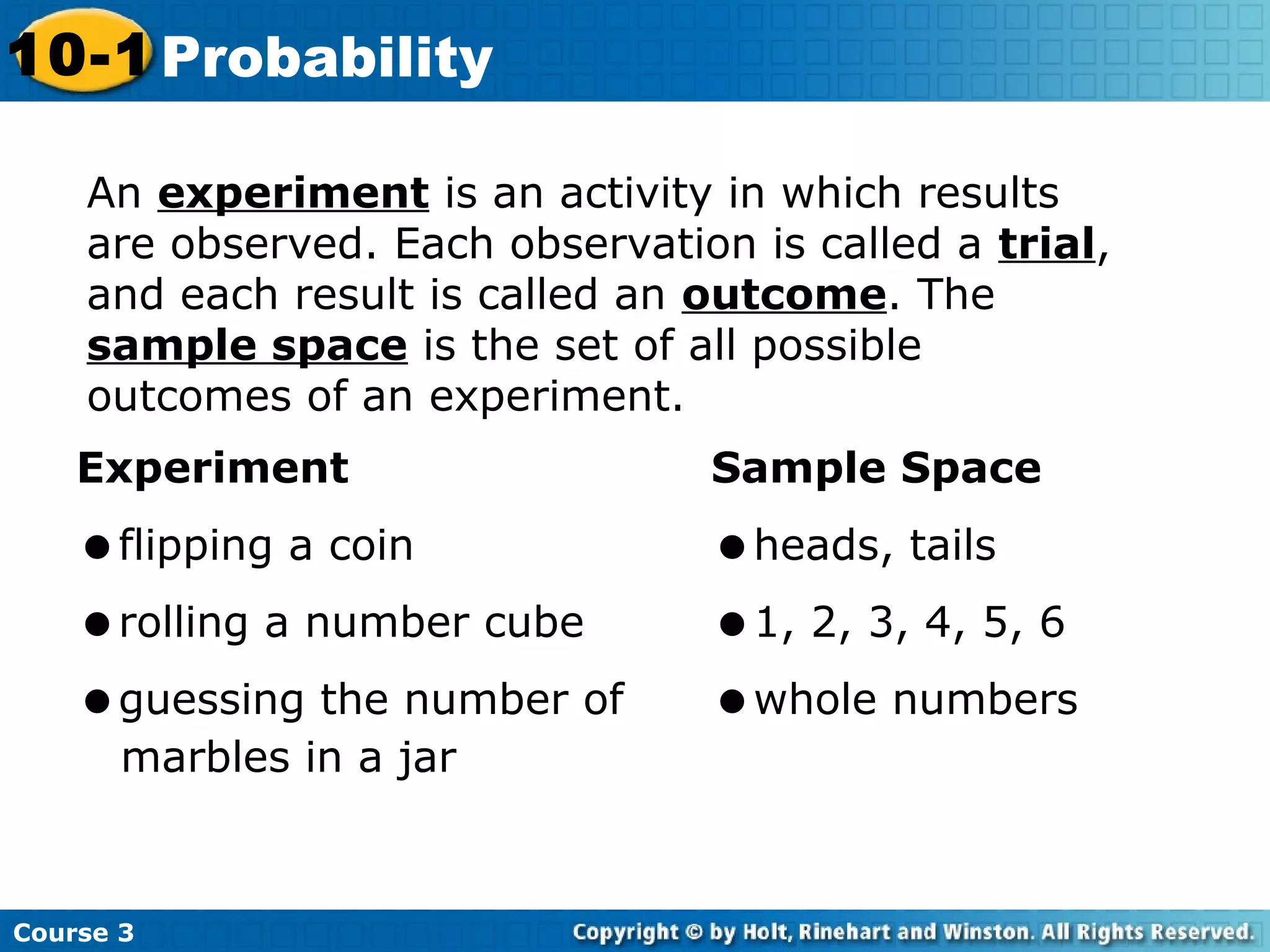 Course 3
10-1 Probability
An experiment is an activity in which results
are observed. Each observation is called a trial,
and each result is called an outcome. The
sample space is the set of all possible
outcomes of an experiment.
Experiment Sample Space
flipping a coin heads, tails
rolling a number cube 1, 2, 3, 4, 5, 6
guessing the number of whole numbers
marbles in a jar
 