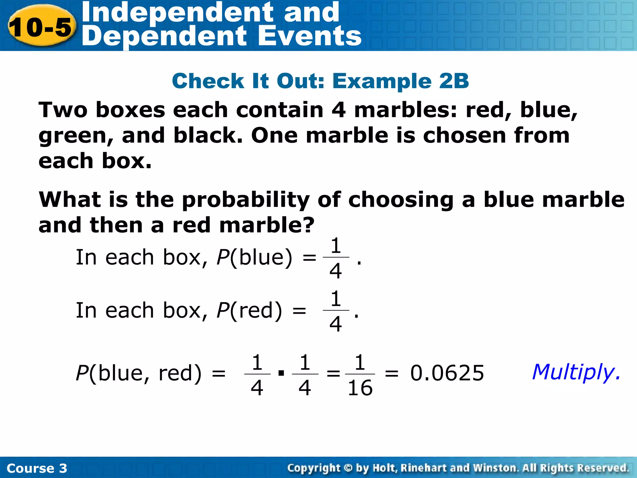 Two boxes each contain 4 marbles: red, blue,
green, and black. One marble is chosen from
each box.
What is the probability of choosing a blue marble
and then a red marble?
Check It Out: Example 2B
In each box, P(blue) = .
1
4
P(blue, red) =
1
4
· 1
4
=
1
16
= 0.0625 Multiply.
In each box, P(red) = .
1
4
Course 3
10-5
Independent and
Dependent Events
 