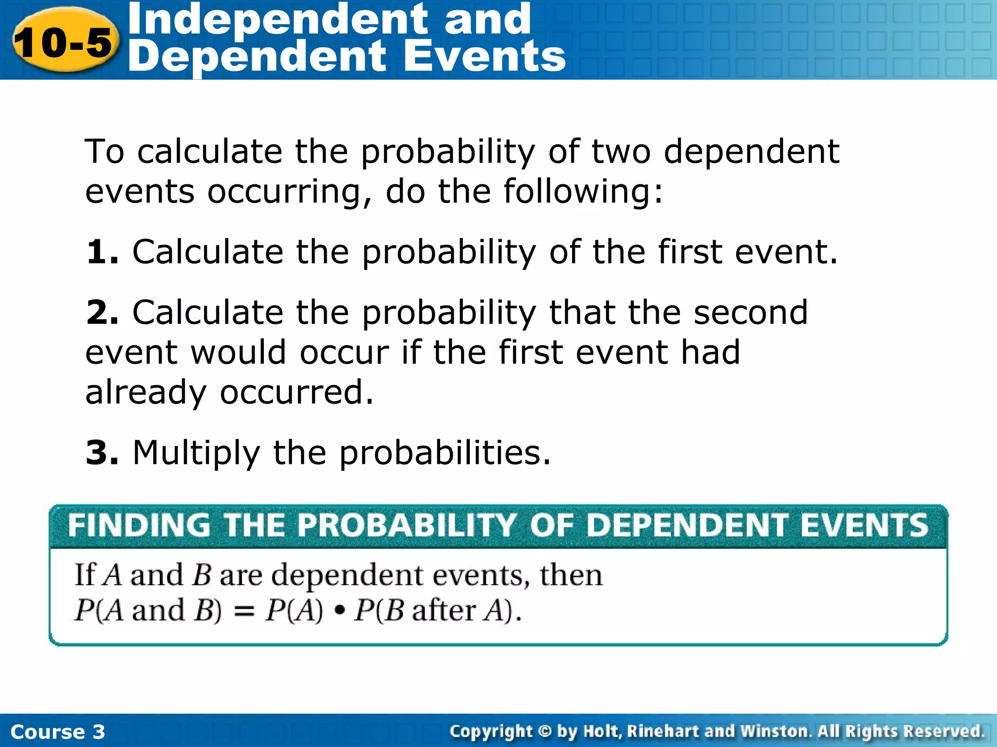 Course 3
10-5
Independent and
Dependent Events
To calculate the probability of two dependent
events occurring, do the following:
1. Calculate the probability of the first event.
2. Calculate the probability that the second
event would occur if the first event had
already occurred.
3. Multiply the probabilities.
 
