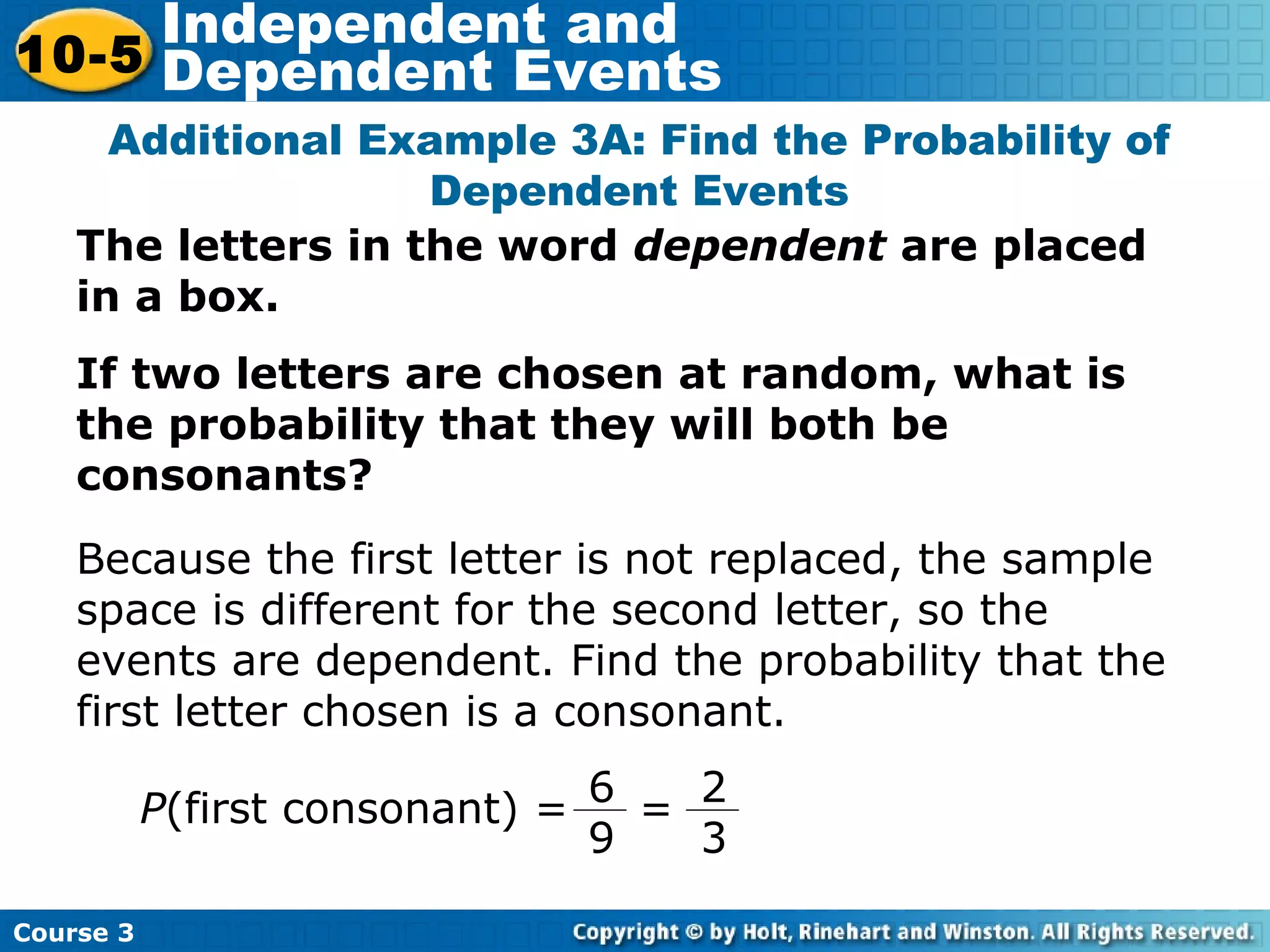 The letters in the word dependent are placed
in a box.
If two letters are chosen at random, what is
the probability that they will both be
consonants?
Additional Example 3A: Find the Probability of
Dependent Events
P(first consonant) =
Course 3
10-5
Independent and
Dependent Events
2
3
6
9
=
Because the first letter is not replaced, the sample
space is different for the second letter, so the
events are dependent. Find the probability that the
first letter chosen is a consonant.
 